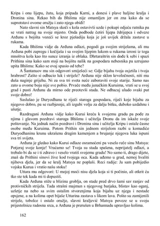 162
Kripa i onu lijepu, žutu, koja pripada Karni, a donesi i plave haljine kralja i
Dronina sina. Rekao bih da Bhišma nije omamljen jer on zna kako da se
suprotstavi ovome oružju i zato njega obiđi!
Nato slavni sin Matsya skoči s kola ostavivši uzde i pokupi odjeću ratnika pa
se vrati natrag na svoje mjesto. Onda podbode četiri lijepa ždrijepca i odveze
Arđunu s bojišta vozeći se kroz pješadiju koja je još uvijek držala zastave u
rukama.
Kada Bhišma vidje da Arđuna odlazi, pogodi ga svojim strijelama, ali mu
Arđuna pobi zapregu i kočijaša i sa svojim lijepim lukom u rukama izroni iz toga
mnoštva kola kao što sunce izranja iz oblaka. Dhrtaraštrin sin dođe k sebi i spazi
Prithina sina kako sam stoji na bojištu nalik na gospodara nebesnika pa uzrujano
upita Bhišmu: Kako se ovaj spasio od tebe?
A Šantanuov mu sin odgovori smiješeći se: Gdje bijahu tvoja osjetila i tvoja
hrabrost? Zašto si odbacio luk i strijele? Arđuna nije sklon krvoločnosti, niti mu
duša naginje grijehu. Ni za sva tri sveta neće zaboraviti svoje starije. Samo nas
zato u ovome boju nije sve pobio. Prvače među junačkim Kuruima, vrati se u svoj
grad i pusti Arđunu da mirno ode preotevši stada. Ne odbacuj uludo svaki put
svoje dobro!
Saslušao je Duryodhana te riječi staroga gospodara, riječi koje bijahu za
njegovo dobro, pa se razbjesnje, ali izgubi volju za dalju bitku, duboko uzdahnu i
ušutje.
Razdragani Arđuna vidje kako Kurui kreću k svojemu gradu pa pođe za
njima i glavom pozdravi staroga Bhišmu i učitelja Dronu da im iskaže svoje
poštovanje. Na jednak način pozdravi i Dronina sina i učitelja Kripu i ostale časne
osobe među Kuruima. Potom Prithin sin jednom strijelom razbi u komadiće
Duryodhaninu krunu ukrašenu dragim kamenjem a brujanje njegova luka ispuni
sva tri svijeta.
Arđuna je gledao kako Kurui odlaze osramoćeni pa veselo reče sinu Matsya:
Potjeraj svoje konje! Vraćamo se! Tvoja su stada spašena, neprijatelj odlazi, a
trebalo bi da se i ti zdravo i veselo vratiš svojemu gradu! No samo ti, drago dijete,
znaš da Prithini sinovi žive kod tvojega oca. Kada uđemo u grad, nemoj hvaliti
njihova djela, jer da se kralj Matsya ne poplaši. Reci radije: Ja sam pobijedio
vojsku Kurua i vratio našu stoku!
Uttara mu odgovori: U mojoj moći nisu djela koja si ti počinio, ali otkrit ću
tko ste tek kada mi ti dopustiš.
Kada Arđuna stiže u blizinu groblja, on stade pred drvo šami sav ranjav od
protivničkih strijela. Tada strašni majmun s njegovog barjaka, blistav kao oganj,
uzletje na nebo sa svim ostalim stvorenjima koja bijahu uz njega i nestade
opsjene, a na kolima opet bijaše Uttarina zastava s likom lava. Pošto su zamijenili
strijele, tobolce i ostalo oružje, slavni kraljević Matsya poveze se u svoju
prijestolnicu radosna srca, a Arđuna je prerušen u Brhannadu upravljao kolima.
 