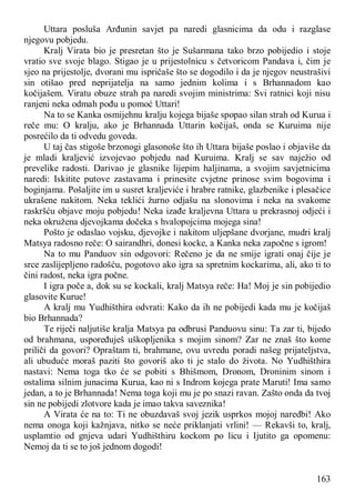 163
Uttara posluša Arđunin savjet pa naredi glasnicima da odu i razglase
njegovu pobjedu.
Kralj Virata bio je presretan što je Sušarmana tako brzo pobijedio i stoje
vratio sve svoje blago. Stigao je u prijestolnicu s četvoricom Pandava i, čim je
sjeo na prijestolje, dvorani mu ispričaše što se dogodilo i da je njegov neustrašivi
sin otišao pred neprijatelja na samo jednim kolima i s Brhannadom kao
kočijašem. Viratu obuze strah pa naredi svojim ministrima: Svi ratnici koji nisu
ranjeni neka odmah pođu u pomoć Uttari!
Na to se Kanka osmijehnu kralju kojega bijaše spopao silan strah od Kurua i
reče mu: O kralju, ako je Brhannada Uttarin kočijaš, onda se Kuruima nije
posrećilo da ti odvedu goveda.
U taj čas stigoše brzonogi glasonoše što ih Uttara bijaše poslao i objaviše da
je mladi kraljević izvojevao pobjedu nad Kuruima. Kralj se sav naježio od
prevelike radosti. Darivao je glasnike lijepim haljinama, a svojim savjetnicima
naredi: Iskitite putove zastavama i prinesite cvjetne prinose svim bogovima i
boginjama. Pošaljite im u susret kraljeviće i hrabre ratnike, glazbenike i plesačice
ukrašene nakitom. Neka teklići žurno odjašu na slonovima i neka na svakome
raskršću objave moju pobjedu! Neka izađe kraljevna Uttara u prekrasnoj odjeći i
neka okružena djevojkama dočeka s hvalopojcima mojega sina!
Pošto je odaslao vojsku, djevojke i nakitom uljepšane dvorjane, mudri kralj
Matsya radosno reče: O sairandhri, donesi kocke, a Kanka neka započne s igrom!
Na to mu Panduov sin odgovori: Rečeno je da ne smije igrati onaj čije je
srce zaslijepljeno radošću, pogotovo ako igra sa spretnim kockarima, ali, ako ti to
čini radost, neka igra počne.
I igra poče a, dok su se kockali, kralj Matsya reče: Ha! Moj je sin pobijedio
glasovite Kurue!
A kralj mu Yudhišthira odvrati: Kako da ih ne pobijedi kada mu je kočijaš
bio Brhannada?
Te riječi naljutiše kralja Matsya pa odbrusi Panduovu sinu: Ta zar ti, bijedo
od brahmana, uspoređuješ uškopljenika s mojim sinom? Zar ne znaš što kome
priliči da govori? Opraštam ti, brahmane, ovu uvredu poradi našeg prijateljstva,
ali ubuduće moraš paziti što govoriš ako ti je stalo do života. No Yudhišthira
nastavi: Nema toga tko će se pobiti s Bhišmom, Dronom, Droninim sinom i
ostalima silnim junacima Kurua, kao ni s Indrom kojega prate Maruti! Ima samo
jedan, a to je Brhannada! Nema toga koji mu je po snazi ravan. Zašto onda da tvoj
sin ne pobijedi zlotvore kada je imao takva saveznika!
A Virata će na to: Ti ne obuzdavaš svoj jezik usprkos mojoj naredbi! Ako
nema onoga koji kažnjava, nitko se neće priklanjati vrlini! — Rekavši to, kralj,
usplamtio od gnjeva udari Yudhišthiru kockom po licu i Ijutito ga opomenu:
Nemoj da ti se to još jednom dogodi!
 