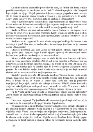 164
Od siline udarca Yudhišthiri poteče krv iz nosa, ali Prithin sin držao je ruke
pred licem ne dajući da ona kapne na tlo. Vrli Yudhišthira pogleda tada Draupadi
koja stajaše uz njega. Uvijek poslušna željama svojega gospodara, ona razumje
što to znači pa donese zlatnu posudu s vodom i u nju prihvati krv. U to vratar
oslovi kralja i objavi: Tvoj sin Uttara čeka na vratima s Brhannadom!
Tada Yudhišthira uputi stražaru riječi koje bijahu samo za njegove uši: Neka
Uttara uđe sam! Brhannada ne smije ući jer se junak zavjetovao da neće ostaviti
na životu onoga koji mene izvan bitke rani ili na zemlju prolije moju krv!
Kraljević Uttara uđe sam, oda ocu dužnu počast dodirnuvši mu stopala, pa se
okrenu da izrazi svoje poštovanje brahmanu Kanki i tada ga ugleda gdje sjedi u
kutu okrvavljena lica. Sav užasnut, žurno upita: Kralju, tko ga je to udario? Tko je
učinio tu strašnu nepravdu?
Kralj mu na to odgovori: Ja sam udario ovoga podmukloga brahmana, a on
zaslužuje i gore! Dok sam ja hvalio tebe i isticao tvoje junaštvo, on je uznosio
onoga uškopljenika!
Uttara se prestravi: Jao, jao! Učinio si velik grijeh i strašnu nepravdu! Oče
moj, padni pred njegove noge i traži njegov oproštaj da smrtonosni otrov
brahmanova prokletstva u korijenu na zatre našu lozu!
Virata posluša riječi svojega sina pa stade tješiti sina Kuntina koji bješe
nalik na vatru zapretanu pepelom. Zatraži od njega oproštaj, a Panduov mu sin
odgovori: Ja sam ti odmah oprostio, kralju, i ne ljutim se na tebe. Ali da je ova
krv iz mojih nosnica pala na zemlju, tebe bi i tvoju kraljevinu zasigurno snašla
propast! Ja te ne krivim, kralju, što si udario nedužnu osobu jer oni koji su moćni
obično su i nerazumno nasilni u svojim postupcima.
Kada krv presta teći, uđe i Brhannada, pozdravi Viratu i Kanku i osta stajati
šuteći. Tada kralj poče pred njime hvaliti svojega sina Uttaru koji se vratio iz
boja, a Uttara će na to: Nisam ja vratio naša stada niti sam je pobijedio
neprijatelja! To je djelo počinio sin nekoga božanstva. Mladić blistav kao Indra
vidje me kako bježim pa stade pred mene i ne dade mi dalje. Vratio me u kola i
potukao Kurue te tako spasio naša goveda. Pobjeda pripada njemu, a ne meni!
Na to Virata upita: Gdje je sada taj moćnoruki i slavni sin oca nebesnika?
Jedva čekam da vidim toga silnoga nebeskog ratnika koji je spasio i tebe i moja
stada!
Uttara mu odgovori: Taj jaki božanski sin nestao je pred mojim očima, ali ja
se nadam da će se on ipak ovdje pojaviti sutra ili prekosutra.
Tri dana poslije toga pet Panduovih sinova dovršiše svoj zavjet i okupaše se
pa obukoše bogato ukrašene bijele haljine i s Yudhišthirom na čelu uđoše u
vijećnicu kralja Virate i zauzeše mjesta namijenjena kraljevima. Zasjaše poput pet
žrtvenih vatri na oltaru. Kada su posjedali, stiže i kralj Virata da okupi vijeće kako
bi obavio svoje kraljevske poslove. Ugleda slavne Pandave kako blistaju poput
ognja pa se na časak zamisli, a onda se naljuti pa reče Kanki koji je sjedio tu nalik
 