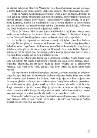 165
na vladara nebesnika okružena Marutima: Ti se baviš bacanjem kocaka i u mojoj
si službi. Kako onda možeš zauzeti kraljevsko mjesto i obući skupocjene haljine?
Tada se Arđuna nasmiješi pa reče kralju: Ovaj je čovjek, kralju, dostojan da
sjedi čak i na Indrinu prijestolju! On poštuje brahmane, posvećenje u svete knjige,
obavlja žrtvene obrede, požrtvovano i nepokolebljivo slijedi zavjete, on je prvi
među Kuruima, Kuntin sin Yudhišthira! Glas o njemu proširio se širom zemlje
kao što se Sunčev sjaj razastire širom nebesa. Zar možeš pitati, kralju, je li osoba
kao što je Panduov sin dostojan kraljevskoga sjedišta?
Na to će Virata: Ako je ovo doista Yudhišthira, kralj Kurua, tko je onda
među vama Arđuna, a tko moćni Bhima, tko su Nakula i Sahadeva? Gdje je
slavna Draupadi? Poslije njihova poraza na kocki više ih nitko nije vidio.
— Kralju — odgovori mu Arđuna — ovaj tvoj kuhar, znan kao Ballava,
slavni je Bhima, glasovit po svojim vještinama i snazi. Nakula je tvoj konjušar, a
Sahadeva volar. Lopočooka i tankostruka sairandhri slatka osmijeha, zbog koje je
Kićaka izgubio glavu, slavna je kraljevna Draupadi. A ja sam, kralju, Arđuna o
kojemu si već dovoljno čuo. Posljednju godinu našega progonstva proveli smo u
tvojemu domu sigurni kao dijete u majčinoj utrobi.
Onda princ Uttara kaza kralju sve o Arđuninu junaštvu. Virata bijaše izvan
sebe od radosti. On izgrli Yudhišthiru i ponudi mu svoje žezlo, riznicu, grad i
svekoliku kraljevinu, pa im reče: Sada je došlo vrijeme da ja umilostivim
Pandave. Ako vam je po volji, dat ću svoju kćer Uttaru da bude vjerna ljuba
Arđuni.
Na to plemeniti Yudhišthira pogleda Arđunu, a ovaj to razumje pa odgovori
kralju Matsya: Dok sam živio u tvojim osobnim odajama, kralju, imao sam prilike
biti s tvojom kćeri, i nasamo i u društvu, i ona mi je vjerovala kao svojemu ocu.
Ja sam uz glazbu vodio njezine korake u plesu i nadgledao kako se Ijupkošću i
spretnošću oplemenjuju njezine urođene vrline. Zato ne bih volio da ti ili netko
drugi posumnja u nju ili u mene. Koja je duša čista, a moja su osjetila u mojoj
vlasti i zato te molim, kralju, da mi je daš za snahu, neka bude nevjesta i radost
mojemu sinu jer on je dostojan da tebi bude zet, a tvojoj kćeri muž.
Plemeniti vladar kraljevine Matsya odvrati mu razdragana srca: Riječi poput
ovih pristaju i tebi i tvojoj vrlini! Bit će kako ti kažeš! Onaj kojemu je Arđuna
prijatelj sve je svoje želje već ispunio!
 