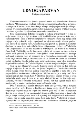 166
Knjiga peta
UDYOGAPARVAN
Knjiga o pripravama
Vaišampayana reče: Svi junački potomci Kurua koji pristadoše uz Pandave
proslaviše Abhimanyuovu svadbu i, pošto se noću odmoriše, okupiše se u svanuće
razdragani u Viratinu dvoru. Dom kralja Matsya bio je prepun svakojaka blaga i
ukrašen probranim draguljima i plemenitim kamenom, a sjedišta brižljivo uređena
i ukrašena vijencima. Sve je odisalo zamamnim miomirisima.
Silni vladari naroda dođoše i posjedaše, a onda se javi Krišna: Svi vi koji ste
ovdje znate kako je u igri kockom kralj Yudhišthira bio prevaren, kako mu je
oteta kraljevina i kako je prihvatio izgnanstvo. Panduovi sinovi, koji mogu silom
svojega oružja pokoriti i svijet, ispunjavali su taj strašan zavjet trinaest godina i
nisu odstupili od zadane riječi. Ovi slavni junaci proveli su godinu dana služeći
drugima. Na vama je da sada odlučite što će biti pravedno i dobro i za Yudhišthiru
i za Duryodhanu i što će biti podobno i prihvatljivo i za Kurue i za Pandave.
Časni kralj Yudhišthira ne bi bespravno poželio ni nebesko carstvo, a ako to
pravda traži, prihvatit će da vlada i samo jednim selom. Dhrtaraštrovići ne mogu
nadvladati Arđuninu moć. Mi ne znamo što je Duryodhana naumio niti znamo što
će se dalje zbivati. Zato je teško odlučiti što da činimo. Ja kažem da bi trebalo
poslati izaslanika, čovjeka dobra roda, umjerena i pomna, puna vrlina i sposobna
da privoli Duryodhanu da Yudhišthiri preda polovinu kraljevine koja mu pripada.
Tada se javi Baladeva1
: Junački Kuntini sinovi spremni su dati polovicu
svojega kraljevstva i čine tu žrtvu za ljubav Duryodhani. Zato im Dhrtaraštrini
sinovi moraju vratiti polovicu zemlje i radovati se zajedno s nama što je ova
raspra riješena na obostrano zadovoljstvo. Učinimo sve što je u našoj moći da se
taj spor razriješi bez oružja. Kralj Yudhišthira nastavio se kockati premda je sreća
stalno bila protiv njega i za to se ne može okriviti Šakuni. Ne izazivajte rat s
Kuruima, već im se obratite miroljubivo i mirno. Rat nije siguran način da se
postigne cilj, a plodovi izmirenja na svaki način duže traju.
Dok je neustrašivi izdanak Madhuove loze tako govorio, viteški Satyaki2
ustane ogorčen i reče: Kakvo je ljudsko srce, takav mu je i jezik! Tvoje riječi
odgovaraju tvojemu srcu! Na svijetu ima hrabrih ljudi, kao što ima i strašljivaca.
Kao što se na istome drvetu mogu naći dvije grane od kojih se jedna svija od roda,
dok je druga sasvim jalova, tako se i u jednoj lozi mogu rađati i maloumnici i
velikani. Zar se može dopustiti onome koji može kralju Yudhišthiri pripisati i
najmanju krivicu da govori pred ovim saborom? Yudhišthiru su izazvali jer je bio
1
Baladeva je Balarama, Krišnin brat; v. I, bilj. 89.
2
Rođak i kočijaš Krišnin. Zvao se i Daruka i Yuyudhana.
 