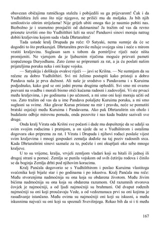 167
obavezan običajima ratničkoga staleža i pobijedili su ga prijevarom! Čak i da
Yudhišthira želi ono što nije njegovo, ne priliči mu da moljaka. Ja bih njih
umilostivio oštrim strijelama! Nije grijeh ubiti onoga tko je naumio pobiti nas.
Bezbožno je i sramotno prosjačiti od dušmanina! Ja tražim od vas da revno
prionete izvršiti ono što Yudhišthiri leži na srcu! Panduovi sinovi moraju natrag
dobiti kraljevinu kojom sada vlada Dhrtaraštra!
Tada ustade kralj Drupada pa reče: O Satyaki, nema sumnje da će se
dogoditi to što pretkazuješ. Dhrtaraštra previše miluje svojega sina i neće s mirom
vratiti kraljevinu. Suglasan sam s tobom da pomirljive riječi neće ništa
promijeniti. Ne vjerujem da je ljubaznim riječima moguće prizvati pameti
izopačenoga Duryodhanu. Zato ćemo se pripremati za rat, a ja ću poslati našim
prijateljima poruku neka i oni kupe vojsku.
— Satyakiju i dolikuju ovakve riječi — javi se Krišna. — Ne sumnjam da su
rečene za dobro Yudhišthiri. Svi mi želimo postupiti kako pristoji a dobro
Pandava naša je prva dužnost. Ali naše je srodstvo s Pandavama i s Kuruima
podjednako, kako god se oni jedni prema drugima ophodili. Svi smo mi ovamo
pozvani na svadbu i morali bismo otići kućama radosni i zadovoljni. Vi ste prvaci
među kraljevima, i po godinama i po učenosti, a mi smo oni koji moraju učiti od
vas. Zato tražim od vas da u ime Pandava pošaljete Kuruima poruku, a mi smo
suglasni sa svime. Ako glavar Kurua pristane na mir i pravdu, neće se pomutiti
bratski osjećaji među Kuruima i Pandavama. Ako pak Dhrtaraštrin sin oholo i
budalasto odbije mirovnu ponudu, onda pozovite i nas kada budete sazivali sve
druge.
Onda kralj Virata oda Krišni sve počasti i dade mu dopuštenje da se udalji sa
svim svojim rođacima i pratnjom, a on sjede da se s Yudhištirom i ostalima
dogovara oko priprema za rat. I Virata i Drupada i njihovi rođaci poslaše vijest
svim kraljevima i mnogi gospodari zemalja dođoše na taj poziv radosnih srca.
Kada Dhrtaraštrini sinovi saznaše za to, počeše i oni okupljati oko sebe mnoge
kraljeve.
U to su vrijeme, kralju, vrvjeli zemljom vladari koji su hitali ili jednoj ili
drugoj strani u pomoć. Zemlja se punila vojskom od svih četiriju rodova i činilo
se da boginja Zemlja drhti pod njihovim koracima.
Kralj Panćala dogovorio se s Yudhišthirom i poslao Kuruima vlastitoga
svećenika koji bijaše star i po godinama i po iskustvu. Kralj Panćala mu reče:
Među stvorenjima nadmoćnija su ona koja su obdarena životom. Među živim
bićima nadmoćnija su ona koja su obdarena razumom. Od razumnih stvorova
čovjek je najmoćniji, a od ljudi najmoćniji su brahmani. Od dvaput rođenih
najmoćniji su oni koji proučavaju Vede, a od vedoznanaca prvi su oni kojima je
rasuđivanje istančano. Među ovima su najmoćniji oni koji su iskusni, a među
iskusnima najveći su oni koji su spoznali Svevišnjega. Rekao bih da si i ti među
 