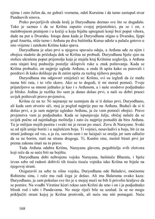 168
njima i zato želim da, ne gubeći vremena, odeš Kuruima i da tamo zastupaš stvar
Panduovih sinova.
Preko povjerljivih uhoda kralj je Duryodhana doznao sve što se događalo.
Tako je saznao i da se Krišna zaputio svojoj prijestolnici, pa se i on, s
malobrojnom pratnjom i u kočiji u koju bijahu upregnuti konji brzi poput vihora,
dade na put u Dvaraku. Istoga dana kada je Duryodhana stigao u Dvaraku, lijepi
grad Anartta, stiže tamo i Arđuna pa dva baštinika Kurua uđoše u palaču gotovo u
isto vrijeme i zatekoše Krišnu kako spava.
Duryodhana je ušao prvi u njegovu spavaću odaju, a Arđuna uđe za njim i
obojica stadoše da pričekaju dok se Krišna ne probudi. Duryodhana bješe sjeo na
stolicu ukrašenu poput prijestolja koja je stajala kraj Krišnina uzglavlja, a Arđuna
osta stajati kraj podnožja postelje sklopivši ruke u znak poštovanja. Kada se
Krišna probudio, on najprije ugleda Arđunu, a onda ih upita kako su putovali i
pozdravi ih kako dolikuje pa ih zatim upita za razlog njihova posjeta.
Duryodhana mu odgovori smiješeći se: Krišno, svi su izgledi da će među
nama biti rata, i to vrlo skoro. Ako se to dogodi, ti mi moraš pomoći. Tvoje
prijateljstvo sa mnom jednako je kao i s Arđunom, a i naše srodstvo podjednako
je blisko. Jedina je razlika što sam ja danas došao prvi, a naši su dobri praoci
uvijek poštovali pravo prvjenstva.
Krišna će na to: Ni najmanje ne sumnjam da si ti došao prvi, Duryodhano,
ali kada sam otvorio oči, moj je pogled najprije pao na Arđunu. Budući da si ti
došao prvi, a ja sam najprije ugledao Arđunu, ja ću vam pomoći obojici. Pravo
prvjenstva vam je podjednako. Kada se ispunjavaju želje, običaj nalaže da se
uvijek počne od najmlađega molitelja i zato ću najprije ponuditi da bira Arđuna.
Tu je milijun mojih pastira i svaki mi je ravan po snazi. Zovu ih Narayane. Svaki
se od njih umije boriti i u najžešćem boju. Ti vojnici, nesavladivi u boju, bit će na
strani jednoga od vas, a ja ću, sasvim sam i ne laćajući se oružja jer sam odlučio
da se ne borim, stati na stranu drugoga. Ti, Kuntin sine, možeš birati prvi jer
prema zakonu imaš na to pravo.
Tada Arđuna odabra Krišnu, Narayanu glavom, pogubitelja svih zlotvora
koji reče da se neće biti na bojištu.
Duryodhana dobi nebrojenu vojsku Narayana, baštiniče Bharata, i bješe
izvan sebe od radosti dobivši tih tisuću tisuća vojnika iako Krišna ne bijaše na
njegovoj strani.
Osiguravši za sebe tu silnu vojsku, Duryodhana ode Baladevi, moćnome
Rohininu sinu, i reče mu radi čega je došao. Ali mu Balarama ovako kaza:
Duryodhano, ja sam pokušao sve što je u mojoj moći ne bih li privolio kraljeve da
se pomire. Na svadbi Viratine kćeri rekao sam Krišni da smo i on i ja podjednako
blizak rod i tebi i Pandavama. No moje riječi bile su uzalud. Ja se ne mogu
priključiti strani kojoj je Krišna protivnik, ali neću mu niti pomagati. Neću
 