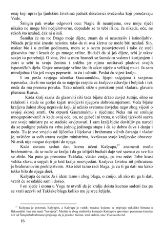 16
onaj koji upravlja ljudskim životima jednak desetorici svećenika koji proučavaju
Vede.
Šringin pak ovako odgovori ocu: Nagle ili neumjesne, ove moje riječi
nikako ne mogu biti nedjelotvorne, dopadalo se to tebi ili ne. Ja nikada, oče, ne
rekoh što uzalud, čak ni u šali.
Šamika će na to: Drago moje dijete, znam da si neustrašiv i istinoljubiv.
Nikada prije nisi izustio neistinu tako da ni ova kletva ne može biti uzalud. Sin,
makar bio i u zrelim godinama, mora se s ocem posavjetovati i tako će steći
glasovito ime i krasit će ga mnoge vrline. Budući da si još dijete, tebi je takav
savjet to potrebniji. O sine, živi u miru hraneći se šumskim voćem i korijenjem i
zatri u sebi tu svoju žestinu i srdžbu jer njima uništavaš plodove svojih
isposničkih djela. Gnjev umanjuje vrline što ih asket stječe u velikoj muci. Ja sam
miroljubac i što još mogu popraviti, to ću i učiniti. Poslat ću vijest kralju.
I on posla svojega učenika Gauramukhu, lijepo odgojena i savjesna
isposnika, davši mu savjet da se najprije raspita za kraljevo zdravlje i boljitak i tek
onda da mu prenese poruku. Tako učenik stiže s porukom pred vladara, glavara
plemena Kurua.
Kada kralj sazna da glasoviti riši tada bijaše držao zavjet šutnje, silno se
ražalosti i stade se gorko kajati uvidjevši njegovu dobronamjernost. Veća bijaše
kraljeva žalost zbog nepravde koju je učinio svetomu čovjeku nego zbog vijesti o
svojoj skoroj smrti. On otpusti Gauramukhu s riječima: Neka mi se smiluje
mnogopoštovani! A kada ovaj ode, on, ne gubeći ni trena, u velikoj tjeskobi sazva
sve svoje ministre pa se stadoše savjetovati. I sam kralj bješe dovitljiv pa naredi
da se podigne palača na vrhu jednog jedinoga stupa i da se dobro čuva i danju i
noću. Tu je sve vrvjelo od lijčenika i lijekova i brahmana vičnih čaranju i vladar
je, zaštićen sa svih strana svojim ministrima, izvršavao svoje kraljevske obaveze.
Ni zrak nije mogao doprijeti do njega.
Kada osvanu sedmi dan, krenu učeni Kašyapa,27
znamenit među
brahmanima, da se nađe uz kralja i da ga izliječi budući daje već saznao za sve što
se zbilo. Na putu ga presretne Takšaka, vladar zmija, pa mu reče: Tebe krasi
velika slava, a uspjeh ti je kod kralja neizvjestan. Kraljeva životna nit prikraćena
je brahmanovim prokletstvom. Ako ideš tamo radi blaga, ja ću ti ga dati ma kako
teško bilo do njega doći.
Kašyapa će nato: Ja i idem tamo i zbog blaga, o zmijo, ali ako mi ga ti daš,
vratit ću se odakle sam i došao.
I on sjede i utonu u Yogu te utvrdi da je kralju doista kucnuo suđeni čas pa
se vrati uzevši od Takšake blaga koliko mu je srce željelo.
27
Kašyapa je potomak Kašyapin, a Kašyapa je vedski mudrac kojemu se pripisuje nekoliko himana u
Riksamhiti. Ime mu znači "kornjača". Možda se zbog simbolike kornjače Kašyapi u epovima i puranama (možda
već od Šatapathabrahmane) pripisuje da je praotac bićima, muž Aditin, otac Vivasvantu itd.
 