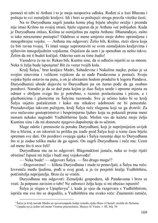 169
pomoći ni tebi ni Arđuni i to je moja neopoziva odluka. Rođen si u lozi Bharata i
poštuju te svi zemaljski kraljevi. Idi i bori se poštujući stroga pravila viteške časti.
Na to Duryodhana zagrli junaka kome plug bijaše ubojito oružje i premda
nije imao Krišnu na svojoj strani, bješe siguran da je Arđuna već pobijeđen. Kada
je Duryodhana otišao, Krišna se osmijehnu pa zapita Arđunu: Dhananđayo, zašto
si tako nerazumno postupio? Odabrao si mene umjesto moje dobro opremljene i
mnogobrojne vojske. — Arđuna mu odgovori: Želio bih, Krišno, steći slavu koja
će biti ravna tvojoj. Ti imaš snage suprotstaviti se svim zemaljskim kraljevima i
njihovim mnogoljudnim vojskama. Osjećam da sam i ja sposoban za nešto takvo.
Želim da mi ti budeš kočijaš. Odavno sam za time žudio!
Vasudeva će na to: Rekao bih, Kuntin sine, da si odlučio mjeriti se sa mnom.
Neka ti želja bude ispunjena! Bit ću vozar tvojih kola.
Kralj Šalya,3
brat kraljice Madri, Sahadevine i Nakuline majke, pošao je sa
svojim sinovima i velikom vojskom da se nađe Pandavama u pomoći. Svoju
vojsku bješe ostavio na putu, a on je ubrzanim hodom produžio k logoru Pandava.
Duryodhanini uhode dojaviše to Duryodhani pa on žurno pođe da ga osobno
pozdravi. Naredio je da se duž puta kojim je išao Šalya urede i opreme mjesta za
odmor s obiljem svega što je potrebno, s raznim poslasticama i pićem, a i
glazbenicima i glumcima za Šalyinu razonodu. Sve je učinio kako bi se kralj
Šalya osjetio počašćenim i kako mu nikakve udobnosti ne bi ponestalo.
Prezadovoljan takvom pažnjom, kralj Šalya reče slugama koji su ga dvorili: Za
ovo nečuveno gostoprimstvo i besprimjernu ljubav koju su pokazali prema meni
moram nekako nagraditi Yudhišthirine ljude. Molim vas da kažete moju želju
Kuntinu sinu i da mi donesete njegovo dopuštenje da to učinim.
Sluge odoše i prenesoše tu poruku Duryodhani, koji je neprijmijećen uvijek
bio u blizini, a on iskoristi tu priliku pa izađe pred Šalyu koji u tome času biješe
spreman sve dati. On pozdravi svojega ujaka i Šalya razumje daje to Duryodhana
što si je zadao toliko muke da ga ugosti. On zagrli Duryodhanu i reče mu: Uzmi
od mene što ti srce želi!
Duryodhana mu na to odgovori: Blagonakloni junače, neka se tvoje riječi
obistine! Ispuni mi želju i budi moj vojskovođa!
— Neka bude! — odgovori Šalya. — Što drugo mogu!?
—Dogovoreno! — kliknu Duryodhana i stade to ponavljati, a Šalya mu reče:
Izvrsniče među ljudima, pođi u svoj grad, a ja ću posjetiti kralja Yudhišthiru,
potčinitelja neprijatelja. Brzo ću se vratiti.
Duryodhana mu odgovori: Zemaljski gospodaru, idi Pandavama i brzo se
vrati. Ja potpuno zavisim o tebi! Ne zaboravi želju koju si mi obećao ispuniti!
Šalya je stigao u Upaplavyu4
i, kada je sjeo da razgovara s Yudhišthirom,
ispriča mu sve što se dogodilo, a Yudhišthira mu ovako reče: Znameniti ratniče,
3
Šalya je kralj naroda Madra na sjeverozapadu Indije između rijeke Beas i Chenab, možda do Jheluma.
4
Upaplavya je jedno od imena Viratine prijestolnice, Matsye ili Virate. v. III, bilj. 58
 