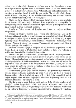 170
dobro je što si tako učinio. Ispunio si obećanje koje si dao Duryodhani u trenu
kada ti je on veoma ugodio. Neka te prati svako dobro! Ja od tebe tražim samo
jedno: Ti si na bojištu ravan Krišni. Kada Arđuna i Karna izađu jedan drugome na
megdan, ne sumnjam da ćeš ti voziti Karninu kočiju. Ako mi želiš učiniti dobro,
zaštiti Arđunu. Učini, kralju, Karnu malodušnim i olakšaj nam pobjedu! Premda
tako što ne bi trebalo činiti, učini to radi nas, ujače!
Na to mu Šalya odgovori: Budi siguran da ću ja biti vozar u tome dvoboju
jer me Karna uvijek uspoređuje s Krišnom. Kada se poželio boriti, naopakim ću
mu riječima pomutiti ponos i neustrašivost, i protivnik će ga lako pobijediti. Svi
će se vaši jadi na kraju prometnuti u radost.
I tada se Šalya oprosti od Kuntina sina i ode sa svojom vojskom
Duryodhani.
Mnogo je kraljeva okupilo svoje vojske oko Hastinapure. Bilo je tu
jedanaest akšauhini5
vojske orne za bitku pod barjacima koji su blistali. U gradu
Hastinapuri ne bijaše mjesta ni za sve glavne vojskovođe. Cijeli taj kraj oko pet
rijeka i područje Kuruđangala, i šuma Rohitaka, i Ahiććhatra, i Kalakuta, i obale
Gange, i Varana, i brjegovi na obalama Yamune, cio taj predio bogat žitom i
blagom bješe prekriven vojskama.
Dvorski svećenik kojega je Drupada poslao promatrao je putujući sve te
legije. Kada je stigao u Dhrtaraštrin dvor, ugledao je tamo sve velmože i
vojskovođe Kurua i njihovih prijatelja i saveznika.
Dočekali su ga s dobrodošlicom i poštovanjem kakvo i pripada poslaniku.
On im nakon dobrodošlice poče ovako govoriti: Kraljevi, dobro se zna da su
Pandu i Dhrtaraštra braća po ocu i da, nesumnjivo, kraljevina njihova oca pripada
obojici podjednako. Hrabri Panduovi sinovi ne žele se upuštati u rat s Kuruima da
bi povratiti svoju kraljevinu da ne pustoše svijet. Zato vratite, Kurui, ono što se
mora vratiti, jer došlo je vrijeme za vraćanje i vrlina to od vas zahtijeva. Ne
dopustite da ova prilika uludo propadne!
Saslušavši taj govor, sjajni Bhišma, najstariji i po godinama i po mudrosti,
najprije izrazi poštovanje svećeniku pa onda reče: Sreća je da su i Krišna i
Pandave dobro i zdravo. Sreća je da su se našli oni koji će im pomoći i da su još
uvijek na putu vrline. Oštre su tvoje riječi, ali mislim da je razlog tome što si ti
brahman. Što si rekao nesumnjiva je istina.
No Karna mu ne dade dalje govoriti, već mu drsko i ljutito upade u riječ
gledajući stalno Duryodhanu: Ništa nam novo, Brahmane, nisi rekao. U
Duryodhanino ime Šakuni je svoje dobro pobijedio Pandave na kocki. Panduov se
sin ne pridržava dogovora, već se uzda u pomoć Matsya i Panćala. O veleučeni,
5
Akšauhini je, po klasičnoj teoriji, vojska od deset anikini, odnosno od 21870 slonova, 21870 bojnih kola,
65610 konja i 109 305 pješaka. Tri gane (27 slonova, 27 kola, 81 konjanik, 135 pješaka) čine jednu vahini, devet
(32
) vahini čine jednu ćamu, tri ćamu čine jednu anikini (34
gane), a deset anikini jednu akšauhni, To je jedna od
teorijskih podjela odreda u staroindijskoj vojsci.
 