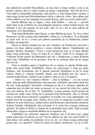 171
ako pokušavaš zastrašiti Duryodhanu, on neće dati ni stopu zemlje, a ako je po
pravdi i zakonu, dat će i cijelu zemlju, pa makar i neprijatelju. Ako žele da im se
vrati njihovo naslijeđeno prijestolje, neka prožive u šumi dogovoreno vrijeme, a
onda mogu živjeti pod Duryodhaninom vlašću u zdravlju i miru. Ako odbace put
vrline, odluče se na rat i napadnu ove uzorite Kurue, sjetit će se ovih mojih riječi!
Starina Bhišma nije se slagao s time: Sine Radhin — reče on — govoriš
ludo! Sjeti se da je Prithin sin sam pobijedio šestoricu velikih ratnika Kurua. Ne
učinimo li ono što glasnik od nas traži, izbit će rat i bit će nam suđeno da
poginemo i mi i Duryodhana.
Tada kralj Dhrtaraštra ukori Karnu, a smiri Bhišmu pa kaza: To što je rekao
Šantanuov sin ide u prilog našoj dobrobiti, a dobro je i za Pandave. To je blagodat
za cijeli svet. Ja ću o svemu još jednom promisliti pa ću Pandavama poslati
Sanđayu na pregovore.
Potom se okrenu Sanđayi pa mu reče: Sanđayo, idi Panduovim sinovima i
prenesi im moje srdačne pozdrave i izraze očinske ljubavi. Najljubaznije mi
pozdravi Krišnu, Satyakija i Viratu i svima kraljevima koji su se tamo okupili
iskazi moje poštivanje. Učini sve kako bi se smirili i kako bi se izbjegao rat.
Velikome Krišni poruči da Dhrtaraštra želi mir s Pandavama, a nema Krišnine
riječi koju Yuđhišthira ne bi poslušao. Pazi da ne izrekneš ništa što bi moglo
izazvati rat.
Tako se Sanđaya uputi u Upaplavyu da se sastane sa sjajnim Pandavama.
Kada stiže pred kralja Yudhišthiru, iskaza mu poštovanje, a kralj ga upita:
Sanđayo, sine Gavalganin, jesi li sigurno putovao? Radujemo se što te ovdje
vidimo. Dosta je vremena proteklo otkada smo posljednji put čuli vijesti o
starome kralju Kurua. Nadam se da su dobro i zdravo i on i svi njegovi.
— Zdravi su i čili i tijelom i duhom — nato će Sanđaya — svi oni za koje
pitaš. Znaj da među Dhrtaraštrinim sinovima ima i ozbiljnih i pravednih ljudi kao
što ima i onih grješnih i zloćudnih. Uobičajeno je da se vi, kšatriye, ophodite po
zakonima koji su dobri još samo za mesare i to vas navodi da činite zla i onima
koji vam nikakva zla ne žele. Ti, Yudhišthiro, svojom pameću možeš postići da
zavlada mir među vama. Počuj što ti poručuje kralj Dhrtaraštra: Ako vi, Prithini
sinovi, kaznite Kurue porazivši i pogubivši na bojištu sve svoje neprijatelje, vaš
budući život bit će poput smrti. Doista, što je život za onoga tko je pobio svoju
rodbinu? Ja sam mirotvorac i padam ničice pred Krišnom i pred časnom starinom,
kraljem Panćala. Sklopljenih ruku privijam se k vama kao svojemu jedinomu
utočištu. Ne doliči ni Krišni ni Arđuni da ne poslušaju moje riječi. Želja je kralja
Dhrtaraštre i njegova savjetnika Bhišme da se uspostavi mir.
Yudhišthira mu, presretan, odgovori: Sanđayo, jesi li od mene čuo i jedne
jedine riječi koja bi poticala na rat? Tko bi odabrao rat ako već može birati? Ti
znaš kakve smo patnje mi podnijeli, ali ja ću im, već zbog svojega poštovanja
prema tebi, sve oprostiti! Tražiš od mene da budem mirotvorac i ja ću to biti.
 