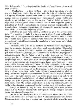 172
Neka Indraprastha bude moja prijestolnica i neka mi Duryodhana s mirom vrati
moju kraljevinu.
— O Ađatašatru — na to će Sanđaya — ako ti Kurui bez rata ne prepuste
tvoj dio kraljevine, mislim daje za tebe bolje da živiš od milostinje među
Vrišnijima i Andhakama nego da ratom dođeš do vlasti. Ovaj smrtni život ne traje
dugo, a podložno je svakome grijehu, muci i nepostojanosti. Grijeh i čestito ime
nikada ne idu zajedno i zato ne čini grijeha, Pandavo! Zalud ste čamili u
izgnanstvu sve ove godine, sinovi Panduovi, ako se sada prepustite gnjevu i
počinite grijeh. Grijeh je gorak lijek a ne gutaju ga grješnici, nego pravednici. Ja
te molim da ga i ti progutaš i da odustaneš od vojevanja, jer kakav će blagoslov za
tebe biti ako sve protivnike do jednoga pobiješ?
Yudhišthira će tada: Nema sumnje, Sanđayo, da je to što govoriš sama
istina. Ti prosudi ima li grijeha ili vrline u ovome što činim. Nema toga blaga koje
bih poželio steći na nepošten način. Neka slavni Krišna kaže hoću li biti za osudu
ako se budem borio ili pak ako odbacim svaku pomisao na rat. Znam da mu je na
srcu dobrobit, i naša i Kurua, i zato neka on odluči, a ja ću se, ako on kaže, odreći
dužnosti kšatriye.
Tada reče Krišna: Želja mi je, Sanđayo, da Panduovi sinovi ne propadnu,
nego da napreduju i da ispune svoje želje. Jednak napredak želim i Dhrtaraštri
koji ima mnogo sinova. Ja im ništa drugo i ne želim reći nego da je mir najmudriji
put. Ti ne možeš tvrditi, Sanđayo, da si i od mene i od Yudhišthire bolje upućen u
potankosti pravde i krivde. Žedan čovjek pije vodu i tako gasi žeđ. Plod, bez
sumnje, proizlazi iz djelovanja. I na onome svijetu blagostanje bogova proistječe
iz djelovanja. Rad je i kada vjetar puše. Vrlinom djelovanja i Sunce koje nikada
ne spava izlazi svakoga jutra i uzrokuje smjenu dana i noći. Vatra gori svojom
snagom i čini dobro svekoliku čovječanstvu. Ni rijeke ne spavaju, već žurno teku
donoseći svakome stvorenju blagodat. Ni Indra ne spava, već svojom golemom
moći rasipa kišu tutnjeći kroz nebesa. Na drugome svijetu blistaju sveci provodeći
život u učenju, isposništvu i radu. Svako djelovanje donosi primjeren plod. A
kralj Dhrtaraštra i njegovi sinovi nerazumno su oteli ono što pripada Panduovu
sinu. Oni se ne sjećaju zakona koji su od pamtivijeka i kojih su se kraljevi od
davnina pridržavali. Lupeža koji neopažen krade tuđe blago čeka ista presuda kao
i onoga koji ga na danjem svjetlu silom otima. No ja želim i sam otići Kuruima i
razriješiti tu stvar. Ako uspijem umiriti Kurue a da ne oštetim Pandave, steći ću
velike zasluge i donijeti neizmjernu blagodat Kuruima spasivši ih iz čeljusti smrti.
Sanđaya im onda reče: Ostaj mi zdravo, božanstveni junače. Ja ću vas sada
napustiti. Sine Panduov, neka te svako dobro prati! I nemojte zamjeriti ako sam
vam u žustrini rekao što neugodno.
Pođi sa srećom, Sanđayo — reče Yudhišthira—Ti nikada nama ne misliš
zlo. Svi mi znamo da si ti čovjek čiste duše. A Dhrtaraštrinu sinu ovako poruči:
Nerazumna je to žudnja koja ti raspinje srce i tjera te da vladaš svima Kuruima
 