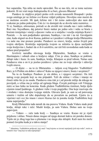 173
bez suparnika. Nju ništa ne može opravdati. Što se nas tiče, mi se tome nećemo
pokoriti. Ili mi vrati moju Indraprasthu ili se bori, glavaru Bharata!
Pandave će strpljivo prijeći preko svih uvreda nanesenih Draupadi i preko
svega ostaloga jer ne želimo sve Kurue vidjeti pobijene. Dovoljno smo moćni da
se možemo osvetiti. Mi ipak želimo mir i bit ćemo zadovoljni ako nam daš
svakome po jednu pokrajinu. Čak će i to dostajati da se dovrše naše razmirice. —
Ti si, Sanđayo, oštrouman, potrudi se da utvrdiš mir između nas i naše rodbine.
Reci mu: Suyodhano, daj petorici braće makar po jedno selo i neka se braća s
braćom izmiješaju i stariji s djecom i neka se u smijehu i veselju miješaju Kurui i
Panćale. — Ja sam podjednako spreman, Sanđayo, i na mir i na rat. Gavalganin
sine, kada stigneš na dvor Kurua, pokloni se i pozdravi velikoga kralja Dhrtaraštru
i u naše mu ime prenesi poruku: Panduovi su sinovi, kralju, sretno živjeli pod
tvojim okriljem. Krotitelju neprijatelja tvojom su milošću ta djeca naslijedila
svoju kraljevinu i, budući da si ih ti ustoličio, zar ćeš biti ravnodušan sada kada se
nalaze pred propašću?
Izvršivši naredbu slavnoga kralja Dhrtaraštre, Sanđaya se vratio u
Hastinapuru i odmah ušao u kraljeve odaje. Čim je ušao, Sanđaya se pokloni,
sklopi ruke i kaza: Ja sam, Sanđaya, kralju. Klanjam se pred tobom. Našao sam
Panduova sina a on ti je poslao pozdrave i pitao me za tvoje zdravlje i zdravlje
tvojih sinova.
— O dijete — na to će Dhrtaraštra — šaljem svoj blagoslov Yudhišthiri!
Reci, je li Prithin sin dobro i zdravo? Kako su njegovi sinovi, braća i savjetnici?
Na to će Sanđaya: Panduov je sin dobro, a i njegovi savjetnici. On želi
natrag svoje posjede koji su mu pripadali. Teži da stekne i vrlinu i imanje ne
čineći ništa što je za osudu. Panduovu sinu čak je i od pravde milije da nikoga ne
povrijedi, a vrlina mu je milija od zgrtanja blaga. Čovjek potčinjen voli Višnjega
miče se kao lutka na koncima. Kada gledam Yudhišthirinu čestitost, božje djelo
cijenim iznad ljudskoga. A gledam i tebe i tvoje pogrješke. One koje izazivaju zla
i strahote i nisu dostojne tvojega staleža. Glavaru ljudi, ja sam se od putovanja
umorio i tražim od tebe dopuštenje da se povučem na počinak. Ujutru ću u
vijećnici reći sve što imam i sinovi Kurua čut će poruku kralja Yudhišthire koji
nema neprijatelja.6
Kralj Dhrtaraštra tada naredi da mu pozovu Viduru. Kada Vidura stade pred
kralja, sklopi ruke i reče: Mudri kralju, ja sam Vidura. Došao sam na tvoju
zapovijest.
— Viduro — reče tada kralj — Sanđaya se vratio. Kazao mi je riječi
prijekora i otišao. Nisam danas mogao od njega doznati kakvu mi poruku donosi.
Tijelo mi je zbog toga kao u plamenu i ne mogu oka sklopiti. Kaži nam što može
pomoći čovjeku kada je u takvu stanju?
6
Ađatašatru, Yudhišthirin pridjevak, koji znači "onaj kojemu se (ravan) neprijatelj (još) nije rodio", može se
tumačiti i kao "onaj koji ne rađa neprijatelje".
 