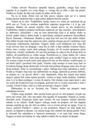 174
Vidura odvrati: Besanica spopada lupeža, grješnika, onoga koji nema
uspjeha ili je izgubio sve svoje blago, a i onoga tko je slab, a jaki mu prijeti.
Nadam se, kralju, da tebe nije snašlo ni jedno od tih zala.
Na to će kralj: Želim čuti od tebe pravu valjanu riječ jer si u našem
kraljevskome mudrom rodu ti ipak jedini obdaren bistrim umom.
Vidura na to reče: Yudhišthiru, kralju, krase sve vrline pa zaslužuje da ga
držiš uza se. Tvoje su osobine poprilično suprotne njegovima i ti si ga, jao,
prognao. Budući da nemaš osjetila vida, nemaš prava na dio kraljevstva.
Yudhišthira strpljivo podnosi bezbrojne nepravde jer nije nasrtljiv i pravdoljubiv
je, dobrostiv, istinoljubiv i ima na umu poštovanje koje ti je dužan. Kako se
možeš nadati ikakvu dobru kada si upravljanje zemljom prepustio Duryodhani,
Karni, Šakuniju i Duššasani. Budala je onaj koji želi ono što nije dobro željeti.
Nije dobar čovjek onaj tko nepozvan ulazi, nepitan mnogo govori i poklanja svoje
povjerenje nedostojnim lupežima. Najgori među svim budalama jest onaj tko
svoju krivicu baca na drugoga i onaj tko je slab, a daje oduška svojemu bijesu.
Otrov, kao i oružje, može ubiti jednoga čovjeka, ali zli savjeti upropaste cijelu
kraljevinu, i kralja i podanike. Za one koji praštaju ne valja to što ih drugi drže za
slabiće, ali pomirljivost je velika snaga. Pomirljivost je vrlina slabih, ali i ukras
jakih. Što može učiniti vatra koja padne na golu zemlju? Ugasi se sama od sebe.
Na ovome svijetu čovjek može steći glasovito ime na dva načina: uzdržavajući se
od oštrih riječi i prezirući loše ljude. Vlastite volje nemaju ni žena koja žudi za
čovjekom kojega drugi obožavaju ni čovjek koji poštuje drugoga samo zato što ga
drugi poštuju. Želje su siromašnoga i gnjev slaboga kao trnje zabodeno u tijelo.
Svuda je hvaljen onaj koji nije ljubomoran na druge, ljubazan je prema slabima,
ne prepire se i ne govori oholo i nije zlopamtilo. Onaj tko osjeća stid makar
njegovi grijesi bili samo njemu poznati, visoko se štuje među ljudima. Ambikin
sine, ti si tu djecu podigao i svemu ih naučio. Oni slušaju tvoje zapovijesti i, ako
im vratiš dio kraljevine koji im pripada, poživjet ćeš sa svojim sinovima u sreći i
veselju. Učiniš li tako, steći će u tebe povjerenje i bogovi i ljudi.
Dhrtaraštra će na to: Savjetuj me, Viduro, stalno me progoni moja
nekadašnja krivica.
Vidura stoga produži: Ako onome kome govori ne želi propast, čovjek mu
mora reći istinu, čak i ako nije pitan, bila ugodna ili neugodna. Najteže je, kralju,
obuzdati jezik. Posječena šuma opet izraste, ali srce ranjeno ružnim riječima
nikada se ne izliječi. Kada bogovi nekoga osude na propast, oni mu najprije
pomute osjetila pa mu zlo sliči na dobro i on se čvrsto privije uz njega. Tvoji su
sinovi zamrzili Pandave i njihov je um pomračen. Bogovi ne štite ljude kao
pastiri, sa štapom u rukama, već onome koga žele zaštititi oni daruju pamet. Pravi
je siromah tko oskudijeva u ispravnu ponašanju, a ne onaj koji nema blaga.
Najgori su ljudi oni kojima ne valja nikakvo dobro što im dolazi od drugih.
 
