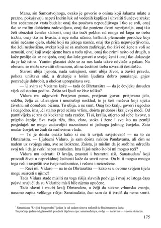 175
Manu, sin Samostvojnoga, ovako je govorio o onima koji šakama mlate u
prazno, pokušavaju napeti Indrin luk od vodenih kapljica i uhvatiti Sunčeve zrake:
Ima sedamnaest vrsta budala: onaj tko poučava nepoučljivoga i tko se srdi, onaj
tko se malim dobicima zadovoljava, onaj tko ponizno dvori neprijatelja, onaj tko
želi obuzdati ženske slabosti, onaj tko traži poklon od onoga od koga ne treba
tražiti, onaj tko se hvasta, a nije ništa učinio, baštinik plemenite porodice koji
učini nečasno djelo, slabić koji na jakoga nasrće, onaj tko priča nepovjerljivomu,
tko želi nedostižno, svekar koji se sa snahom zadirkuje, tko živi od žene a voli se
uznositi, onaj koji svoje sjeme baca u tuđu njivu, onaj tko primi nešto od drugih, a
kaže poslije da se ne sjeća, onaj tko loše govori o svojoj ženi i onaj tko dokazuje
da je laž istina. Yamini glasnici drže se za nos kada takve odvlače u pakao. Na
obmanu se može uzvratiti obmanom, ali na čestitost treba uzvratiti čestitošću.
Starost ubija ljepotu, nada ustrajnost, smrt ubija život, a zavist pravdu,
pohota uništava stid, a druženje s lošim ljudima dobro ponašanje, gnjev
pomračuje dobrobit, a oholost upropaštava sve.
— U svim se Vedama kaže — tada će Dhrtaraštra — da je čovjeku dosuđen
vijek od stotinu godina. Zašto svi ljudi ne žive toliko?
Vidura mu odgovori: Pretjeran ponos, pretjeran govor, pretjerano jelo,
srdžba, želja za uživanjem i unutrašnji nesklad, to je šest mačeva koji sijeku
životnu nit dosuđenu bićima. To ubija, a ne smrt. Onaj tko kralju govori i ugodno
i neugodno, imajući stalno pred očima vrlinu, doista pridonosi kraljevoj moći. Od
pamtivijeka se zna da kockanje rađa razdor. Ti si, kralju, otjerao od sebe lavove, a
prigrlio čaplje. Sva tvoja riža, žito, zlato, stoka i žene i sve što na zemlji
posjeduješ ne mogu zadovoljiti nazasitnost ni jednoga jedinog čovjeka. Zato
mudar čovjek ne žudi da nad svima vlada.
— To je doista onako kako si me ti uvijek savjetovao! — na to će
Dhrtaraštra. — Ljubazni Viduro, ja sam doista naklon Pandavama, ali čim se
nađem uz svojega sina, sve se izokrene. Zaista, ja mislim da je sudbina odredila
svoj tok i da je svaki napor uzaludan. Ima li još nešto što bi mi mogao reći?
Vidura mu odvrati: O kralju, prastari i besmrtni riši, Sanatsuđata7
koji
provodi život u neprekidnoj čednosti kaže da smrti nema. On bi ti mogao mnogo
toga reći i raspršiti sve tvoje nedoumice, i rečene i neizrečene.
— Reci mi, Viduro — na to će Dhrtaraštra — kako se u ovome svojem tijelu
mogu susresti s njime?
Tada Vidura stade misliti na toga rišija slavnih podviga i ovaj se istoga časa
pojavi znajući da su Vidurine misli bile njemu upućene.
Tada slavni i mudri kralj Dhrtaraštra, u želji da stekne vrhunska znanja,
nasamo zapita velikoga rišija: Sanatsuđato, čuo sam da ti tvrdiš da nema smrti.
7
Sanatsđata "Uvijek blagorodni" jedan je od sedam sinova rođenih iz Brahmanova duha.
Tu počinje jedan od glasovitih poučnih dijelova epa: sanatsuđatiya, ovdje — naravno — veoma skraćen.
 