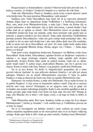 177
Razgovarajući sa Sanatsuđatom i učenim Vidurom kralj tako provede noć. A
kada je svanulo, svi kraljevi i kraljevići okupiše se u vijećnici da vide Sutu.
Tada reče Dhrtaraštra: Pitam te, Sanđayo, pred ovom svojom djecom i pred
svim kraljevima: Što nam poručuje Dhananđaya, vođa junaka?
Sanđaya reče: Neka Duryodhana čuje riječi što ih je izgovorio plemeniti
Arđuna željan boja uz dopuštenje kralja Yudhišthire i u Krišninoj prisutnosti:
Reci, suto, pred svim Dhrtaraštrovićima, a neka čuje i Sutin sin Karna čiji su
savjeti maloumni, a dani izbrojani, čija je duša iskrvarena, a pamet kratka i koji
toliko žudi da se ogleda sa mnom: Ako Dhrtaraštrini sinovi ne predaju kralju
Yudhišthiri kraljevinu koja mu pripada, onda mora postojati neki grijeh koji su
počinili, a njegove plodove još nisu iskusili. Neka onda mučenička Yudhišthirina
postelja postane Duryodhanina i neka mu gola zemlja bude posljednji odar. Ako
je grijeh to što su nam oteli kraljevinu i ako naša dobra djela nisu bila uzaludna,
onda se može reći da je Duryodhana već pao! Ali neka radije bude onako kako
govore stari gospodar Bhišma, Kripa, Drona, njegov sin i Vidura: — Neka dugo
požive svi Kurui!
Tada pred svima okupljenim kraljevima Šantanuov sin Bhišma ovako kaza
Duryodhani: Kada budeš, Duryodhano, ugledao Krišnu sa školjkom i topuzom u
rukama i uz njega strašnoga strijelca Arđunu, kada ugledaš njih dvojicu
neprolaznih, dvojicu Krišna kako sjede na jednim kolima, onda ćeš se, dijete,
sjetiti mojih riječi! Ti jedino čuješ, predvodniče Bharata, ono što ti govore ova
trojica: Karna iz niska roda Suta, Šakuni i tvoj griješni i podli brat Duššasana.
Na to se javi Karna: Ne doliči ti, blagoslovljeni gospodine, da o meni
govoriš takvim riječima! Ja sam prihvatio dužnosti kšatriye i od njih još nisam
odstupio. Nikakva zla ne učinih Dhrtaraštrinim sinovima. U boju ću pobiti
Pandave, a moja je dužnost da činim ono čime ću ugoditi Dhrtaraštrinu sinu.
Šantanuov sin sasluša Karnu, a onda reče Dhrtaraštri: On se stalno hvasta: Ja
ću pobiti Pandave! A nije ravan ni šesnaestini njihove moći! Znaj da se nesreća
nadvila nad tvoje sinove! Oslanjajući se na njegovu moć, tvoj je glupi sin
izvrijeđao one junake nebeskoga porijekla. Kada ti sina zarobiše gandharve dok je
brojao goveda, gdje onda bješe ovaj Sutin sin koji sada riče kao bik? Mnogo je
toga, sine Bharata, što se kaže i vrlo lijepo zvuči, a od toga ne bude ni dobra ni
koristi.
Tada Dhrtaraštra upita: Reci nam, Sanđayo, kolike su snage što ih je okupio
Dhrštadyumna8
i koliko je Somaka9
i svih ostalih koje je Yudhišthira pozvao da
se bore uz njega?
Na to se Gavalganin sin duboko zamisli i poče uzdisati pa usred ovoga
sabora starješina najednom pade na tlo onesviješten iako za to ne bijaše vidljivog
razloga. Kada opet dođe k sebi i kada ga malo umiriše, Sanđaya kaza Dhrtaraštri:
8
Dhrštadyumna je Drupadin sin, Draupadin brat.
9
Somake su potomci Somake, Drupadina djeda.
 
