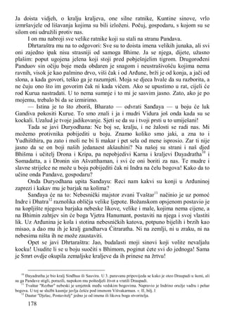 178
Ja doista vidjeh, o kralju kraljeva, one silne ratnike, Kuntine sinove, vrlo
izmršavjele od lišavanja kojima su bili izloženi. Počuj, gospodaru, s kojom su se
silom oni udružili protiv nas.
I on mu nabroji sve velike ratnike koji su stali na stranu Pandava.
Dhrtaraštra mu na to odgovori: Sve su to doista imena velikih junaka, ali svi
oni zajedno ipak nisu strasniji od samoga Bhime. Ja se njega, dijete, užasno
plašim: poput ugojena jelena koji stoji pred pobješnjelim tigrom. Drugorođeni
Panduov sin očiju boje meda obdaren je snagom i neustrašivošću kojima nema
ravnih, visok je kao palmino drvo, viši čak i od Arđune, brži je od konja, a jači od
slona, a kada govori, teško ga je razumjeti. Moja se djeca hvale da su razborita, a
ne čuju ono što im govorim čak ni kada vičem. Ako se upustimo u rat, cijeli će
rod Kurua nastradati. U to nema sumnje i to mi je sasvim jasno. Zato, ako je po
mojemu, trebalo bi da se izmirimo.
— Istina je to što zboriš, Bharato — odvrati Sanđaya — u boju će luk
Gandiva pokositi Kurue. To smo znali i ja i mudri Vidura još onda kada su se
kockali. Uzalud je tvoje jadikovanje. Sjeti se da su i tvoji prsti u to umiješani!
Tada se javi Duryodhana: Ne boj se, kralju, i ne žalosti se radi nas. Mi
možemo protivnika pobijediti u boju. Znamo koliko smo jaki, a zna to i
Yudhišthira, pa zato i moli ne bi li makar i pet sela od mene isprosio. Zar ti nije
jasno da se on boji naših jedanaest akšauhini? Na našoj su strani i naš djed
Bhišma i učitelj Drona i Kripa, pa nepobjedivi Karna i kraljevi Đayadratha10
i
Somadatta, a i Dronin sin Ašvatthaman, i svi će oni boriti za nas. Te mudre i
slavne strijelce ne može u boju pobijediti čak ni Indra na čelu bogova! Kako da to
učine onda Pandave, gospodaru?
Onda Duryodhana upita Sanđayu: Reci nam kakvi su konji u Arđuninoj
zaprezi i kakav mu je barjak na kolima?
Sanđaya će na to: Nebesnički majstor zvani Tvaštar11
načinio je uz pomoć
Indre i Dhatra12
raznolika obličja velike ljepote. Božanskom opsjenom postavio je
na kopljište njegova barjaka nebeske likove, velike i male, kojima nema cijene, a
na Bhimin zahtjev sin će boga Vjetra Hanumant, postaviti na njega i svoj vlastiti
lik. Uz Arđunina je kola i stotina nebesničkih katova, potpuno bijelih i brzih kao
misao, a dao mu ih je kralj gandharva Ćitraratha. Ni na zemlji, ni u zraku, ni na
nebesima ništa ih ne može zaustaviti.
Opet se javi Dhrtaraštra: Jao, budalasti moji sinovi koji volite nevaljalu
kocku! Usudite li se u boju suočiti s Bhimom, poginut ćete svi do jednoga! Sama
je Smrt ovdje okupila zemaljske kraljeve da ih prinese na žrtvu!
10
Đayadratha je bio kralj Sinđhua ili Sauvira. U 3. paravanu pripovijeda se kako je oteo Draupadi u šumi, ali
su ga Pandave stigli, porazili, napokon mu poštedjeli život a vratili Draupadi.
11
Tvaštar "Rezbar" nebeski je umjetnik među vedskim bogovima. Napravio je Indrino oružje vađru i pehar
bogova. U toj se službi kasnije javlja češće pod imenom Višvakarman. v. II, bilj. l
12
Daatar "Djelac, Postavitelj" jedno je od imena ili likova boga stvoritelja.
 