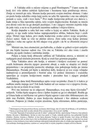 17
A Takšaka stiže u rečeno vrijeme u grad Hastinapuru.28
Usput sazna da
kralj živi vrlo dobro zaštićen lijekovima i basmama koje poništavaju otrove.
Zmija se zamisli pa reče: Moram kralja prevariti svojim moćima obmane. I tako
on posla kralju nekoliko zmija koje uzeše na sebe lik isposnika i one mu odniješe
ponude u voću, vodi i travi kuša.29
Prvi među kraljevima prihvati ove darove i,
kada zmije u liku isposnika odoše, reče svojim doglavnicima: Kušajte sa mnom
ovo divno voće što su ga donijeli pustinjaci. I on i njegovi ministri osjetiše želju
da jedu voće, a na to su ih poticale neumitna sudbina i rišijeva kletva.
Kralju dopadne u ruke baš ona voćka u kojoj se sakrio Takšaka. Kada je
zagrize, iz nje izađe ružan kukac neprepoznatljiva oblika, bakrene boje i crnih
očiju. Držeći toga kukca, prvi među kraljevima ovako oslovi svoje savjetnike:
Zalazi sunce. Sada se više ne plašim otrova. Zato neka ovaj kukac postane
Takšaka i neka me ugrize da bih okajao svoj grijeh i da bi se obistinile rišijeve
riječi.
Ministri mu, kao ošamućeni, povlađivahu, a vladar se gubeći svijest smiješio
jer mu bijaše kucnuo suđeni čas. Uto mu se Takšaka ovi oko vrata i zaurla
strašno, pa ujede vladara i zaštitnika zemlje.
Palača u kojoj kralj obitavaše zablista od Takšakina otrova, a ministri se
razbjegoše pred strašnim prizorom. Kralj se sruši kao gromom pogođen.
Tako Takšakin otrov ubi kralja, a ministri i kraljevi svećenici uz pomoć
svetih brahmana obaviše njegov posmrtni obred, a onda se skupiše svi žitelji
prijestolnice i na prijestolje postaviše mladoga sina pokojnoga kralja po imenu
Đanameđaya. Premda još bješe u dečačkoj dobi, kraljević je sve svoje vršnjake
nadmašivao u promišljenosti i bistrini uma. Uz pomoć ministara i svećenika
upravljao je svojom kraljevinom mudro i pravedno kao i njegov pradjed
Yudhišthira.
Jednoga dana kralj Đanameđaya upita svoje savjetnike: Znate li vi kakva je
sudbina snašla mojega oca? Tek kada budem od vas saznao sve o njegovu životu,
znat ću što mi je činiti ili ne činiti.
Prvi mu ministar na to odgovori: Đanameđayo, tvoj otac bješe Govindin30
miljenik. Velika bješe njegova slava i ljubav kojom su ga svi obasipali. Rodila ga
je Uttara kada se rod Kurua već gotovo bijaše ugasio i zato silni Abhimanyuov sin
dobi ime Parikšit. Dobro je znao kraljevske dužnosti i bio obdaren svakom
vrlinom. Potpuno je vladao svojim strastima, bješe oštrouman, dobra pamćenja,
28
Hastinapura je bila prijestolnica Kurua, na desnoj obali Gange, oko 22 milje SI od Mirata, a JZ od Biđnora.
29
Kuša je trava koja služi za neke obrede (Poa cynosuroides). Zove se još i darbha.
30
Govinda "Stjecatelj ili pronalazač goveda ili stoke": pridjevak Krišne, utjelovljenja Višnuova, koji pokreće
ključna zbivanja u Mahabharati. Krišna se slavi kao pastir iz Vrađe, miljenik pastirica, kao pobjednik brojinh
zloduha i Kamse, tiranina u Mathuri, te kao heroj plemena Yadava iz grada Dvarake, koji otima od Bhoda
kraljevnu Rukmini sebi za ženu, koji u bici na Kurukšetri savjetuje Pandave dok se njegova vojska bori na strani
Kaurava, te kao božanstvo koje nakon uništenja nebrojenih čudesnih protivnika ili svladavanja suparnika, dovodi
i do uništenja vlastitoga plemena, a potom se i sam povlači iz svijeta, pogođen u stopalo od lovca Đarasa.
 