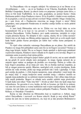 179
Tu Duryodhana više ne mogaše odoljeti: Ne računam ja ni na Dronu ni na
Ašvatthamana — reče — pa ni na Sanđayu ni na Vikarnu, Kambođu, Kripu ili
Balhiku! Gospodaru, Karna i ja obavit ćemo sve pripreme i prinijet ćemo žrtvu, a
žrtva će biti kralj Yudhišthira. Ja ću sam, gospodaru, uz pomoć Karne i brata
Duššasane pobiti u boju Panduove sinove. Ili ću ih pobiti i vladati ovom zemljom,
ili ću poginuti, a oni će na njoj uživati svevlast! Mogu založiti i blago i kraljevinu,
pa i sam život, ali s Panduovim sinovima ne mogu živjeti u miru! Dični
gospodaru, neću prepustiti Pandavama ni onoliko zemlje koliko se može pokriti
vrhom igle!
A stari kralj Dhrtaraštra reče na to: Žalim sve vas koji idete za ovim
bezumnikom! On je to koji će vas povesti u Yamino boravište. Zauvijek se
odričem Duryodhane. Velike Pandave, prvi među ratnicima, istrijebit će cvijet
cvijeta plemena Kurua. Ne sklopite li mir s njima, slutim, bit će velike nesreće!
Smirit ćete se tek kada vas Bhima pobije topuzom. Sjetit ćeš se ovih mojih riječi
kada budeš gledao Kurue povaIjane po ledini kao veliku šumu počupanu iz
korijenja.
Te riječi silno ražestiše vatrenoga Duryodhanu pa on planu: Zar misliš da
Pandave ne mogu biti pobijeđeni samo zato što su im bogovi saveznici? Nemoj se
zbog toga brinuti, kralju! Da su se bogovi ikada upuštali u djelovanje potaknuti
svjetovnim željama, Panduovi sinovi nikada ne bi zapali u ovu nevolju. Bogovi se
zanimaju samo za poslove koji njima priliče.
Ako se u kome od bogova pojavi kakav grijeh ili zavist, oni su sami odredili
da taj grijeh ili zavist nikada neće pretegnuti. Ja mogu Agnija začarati da se
smjesta ugasi makar se podigao da proždre sva stvorenja. Doista je velika sila
koju bogovi posjeduju, ali je moja još veća. Da se Zemlja nadvoje raspukne, ja
bih je mogao ponovno spojiti, Bharato, naočigled svih, svojim čarolijama. Kada
učinim da voda otvrdne, preko nje mogu prelaziti čak i kola i pješadija. U koju
god zemlju da pođem, i s bilo kojom namjerom, moje akšauhini i moji konji idu
po mojoj želji. U mojoj kraljevini nema strašnih zmija i nikakvo strašilo ne
napada moje podanike jer su zaštićeni mojim čarolijama. Čak i oblaci daju kišu po
želji mojih podanika. Bogovi se nikada neće usuditi zaštititi moje protivnike.
Uvijek kada sam rekao "Tako ima biti! ", bivalo je tako! Zato me ljudi znaju kao
istinozborca. Ne govorim ti ovo, kralju, da bih se hvastao, jer bila bi to niskost,
već zato što sam doista u svemu nadmoćan nad svojim neprijateljima. Kada dođe
vrijeme, čut ćeš kako sam svojom rukom pobijedio Pandave, Panćale, Matsye i
Kekaye, a i Satyakija i Vasudevu.
Karna se nije obazirao na Dhrtaraštru koji se raspitivao o Arđuni, nego
oslovi Duryodhanu i razveseli sve Kurue rekavši: Kada je moj učitelj Rama13
saznao da sam mu se lažno predstavio, on, koji mi je dao prastaro Brahmanovo
13
Taj je Rama Parašurama. v. I, bilj. 35
 