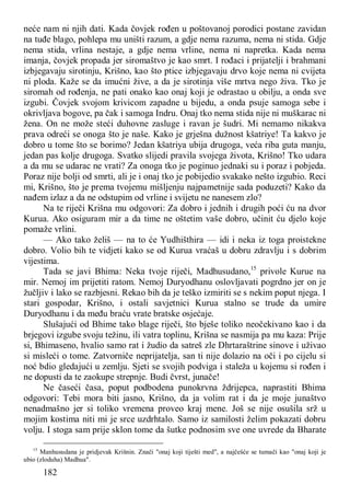 182
neće nam ni njih dati. Kada čovjek rođen u poštovanoj porodici postane zavidan
na tuđe blago, pohlepa mu uništi razum, a gdje nema razuma, nema ni stida. Gdje
nema stida, vrlina nestaje, a gdje nema vrline, nema ni napretka. Kada nema
imanja, čovjek propada jer siromaštvo je kao smrt. I rođaci i prijatelji i brahmani
izbjegavaju sirotinju, Krišno, kao što ptice izbjegavaju drvo koje nema ni cvijeta
ni ploda. Kaže se da imućni žive, a da je sirotinja više mrtva nego živa. Tko je
siromah od rođenja, ne pati onako kao onaj koji je odrastao u obilju, a onda sve
izgubi. Čovjek svojom krivicom zapadne u bijedu, a onda psuje samoga sebe i
okrivljava bogove, pa čak i samoga Indru. Onaj tko nema stida nije ni muškarac ni
žena. On ne može steći duhovne zasluge i ravan je šudri. Mi nemamo nikakva
prava odreći se onoga što je naše. Kako je grješna dužnost kšatriye! Ta kakvo je
dobro u tome što se borimo? Jedan kšatriya ubija drugoga, veća riba guta manju,
jedan pas kolje drugoga. Svatko slijedi pravila svojega života, Krišno! Tko udara
a da mu se udarac ne vrati? Za onoga tko je poginuo jednaki su i poraz i pobjeda.
Poraz nije bolji od smrti, ali je i onaj tko je pobijedio svakako nešto izgubio. Reci
mi, Krišno, što je prema tvojemu mišljenju najpametnije sada poduzeti? Kako da
nađem izlaz a da ne odstupim od vrline i svijetu ne nanesem zlo?
Na te riječi Krišna mu odgovori: Za dobro i jednih i drugih poći ću na dvor
Kurua. Ako osiguram mir a da time ne oštetim vaše dobro, učinit ću djelo koje
pomaže vrlini.
— Ako tako želiš — na to će Yudhišthira — idi i neka iz toga proistekne
dobro. Volio bih te vidjeti kako se od Kurua vraćaš u dobru zdravlju i s dobrim
vijestima.
Tada se javi Bhima: Neka tvoje riječi, Madhusudano,15
privole Kurue na
mir. Nemoj im prijetiti ratom. Nemoj Duryodhanu oslovljavati pogrdno jer on je
žučljiv i lako se razbjesni. Rekao bih da je teško izmiriti se s nekim poput njega. I
stari gospodar, Krišno, i ostali savjetnici Kurua stalno se trude da umire
Duryodhanu i da među braću vrate bratske osjećaje.
Slušajući od Bhime tako blage riječi, što bješe toliko neočekivano kao i da
brjegovi izgube svoju težinu, ili vatra toplinu, Krišna se nasmija pa mu kaza: Prije
si, Bhimaseno, hvalio samo rat i žudio da satreš zle Dhrtaraštrine sinove i uživao
si misleći o tome. Zatvorniče neprijatelja, san ti nije dolazio na oči i po cijelu si
noć bdio gledajući u zemlju. Sjeti se svojih podviga i staleža u kojemu si rođen i
ne dopusti da te zaokupe strepnje. Budi čvrst, junače!
Ne časeći časa, poput podbodena punokrvna ždrijepca, naprastiti Bhima
odgovori: Tebi mora biti jasno, Krišno, da ja volim rat i da je moje junaštvo
nenadmašno jer si toliko vremena proveo kraj mene. Još se nije osušila srž u
mojim kostima niti mi je srce uzdrhtalo. Samo iz samilosti želim pokazati dobru
volju. I stoga sam prije sklon tome da šutke podnosim sve one uvrede da Bharate
15
Manhusudana je pridjevak Krišnin. Znači "onaj koji tiješti med", a najčešće se tumači kao "onaj koji je
ubio (zloduha) Madhua".
 