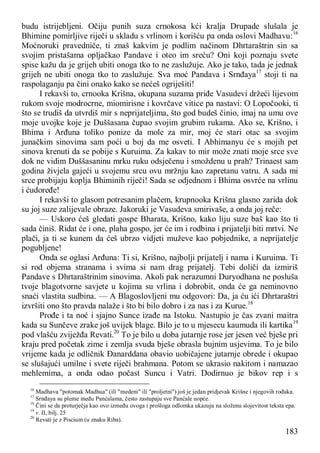 183
budu istrijebljeni. Očiju punih suza crnokosa kći kralja Drupade slušala je
Bhimine pomirljive riječi u skladu s vrlinom i korišću pa onda oslovi Madhavu:16
Moćnoruki pravedniče, ti znaš kakvim je podlim načinom Dhrtaraštrin sin sa
svojim pristašama opljačkao Pandave i oteo im sreću? Oni koji poznaju svete
spise kažu da je grijeh ubiti onoga tko to ne zaslužuje. Ako je tako, tada je jednak
grijeh ne ubiti onoga tko to zaslužuje. Sva moć Pandava i Srnđaya17
stoji ti na
raspolaganju pa čini onako kako se nećeš ogriješiti!
I rekavši to, crnooka Krišna, okupana suzama priđe Vasudevi držeći lijevom
rukom svoje modrocrne, miomirisne i kovrčave vitice pa nastavi: O Lopočooki, ti
što se trudiš da utvrdiš mir s neprijateljima, što god budeš činio, imaj na umu ove
moje uvojke koje je Duššasana čupao svojim grubim rukama. Ako se, Krišno, i
Bhima i Arđuna toliko ponize da mole za mir, moj će stari otac sa svojim
junačkim sinovima sam poći u boj da me osveti. I Abhimanyu će s mojih pet
sinova krenuti da se pobije s Kuruima. Za kakav to mir može znati moje srce sve
dok ne vidim Duššasaninu mrku ruku odsječenu i smoždenu u prah? Trinaest sam
godina živjela gajeći u svojemu srcu ovu mržnju kao zapretanu vatru. A sada mi
srce probijaju koplja Bhiminih riječi! Sada se odjednom i Bhima osvrće na vrlinu
i ćudoređe!
I rekavši to glasom potresanim plačem, krupnooka Krišna glasno zarida dok
su joj suze zalijevale obraze. Jakoruki je Vasudeva smirivaše, a onda joj reče:
— Uskoro ćeš gledati gospe Bharata, Krišno, kako liju suze baš kao što ti
sada činiš. Ridat će i one, plaha gospo, jer će im i rodbina i prijatelji biti mrtvi. Ne
plači, ja ti se kunem da ćeš ubrzo vidjeti muževe kao pobjednike, a neprijatelje
pogubljene!
Onda se oglasi Arđuna: Ti si, Krišno, najbolji prijatelj i nama i Kuruima. Ti
si rod objema stranama i svima si nam drag prijatelj. Tebi doliči da izmiriš
Pandave s Dhrtaraštrinim sinovima. Akoli pak nerazumni Duryodhana ne posluša
tvoje blagotvorne savjete u kojima su vrlina i dobrobit, onda će ga neminovno
snaći vlastita sudbina. — A Blagoslovljeni mu odgovori: Da, ja ću ići Dhrtaraštri
izvršiti ono što pravda nalaže i što bi bilo dobro i za nas i za Kurue.18
Prođe i ta noć i sjajno Sunce izađe na Istoku. Nastupio je čas zvani maitra
kada su Sunčeve zrake još uvijek blage. Bilo je to u mjesecu kaumuda ili kartika19
pod vlašću zviježđa Revati.20
To je bilo u doba jutarnje rose jer jesen već bješe pri
kraju pred početak zime i zemlja svuda bješe obrasla bujnim usjevima. To je bilo
vrijeme kada je odličnik Đanarddana obavio uobičajene jutarnje obrede i okupao
se slušajući umilne i svete riječi brahmana. Potom se ukrasio nakitom i namazao
mehlemima, a onda odao počast Suncu i Vatri. Dodirnuo je bikov rep i s
16
Madhava "potomak Madhua" (ili "medeni" ili "proljetni") još je jedan pridjevak Krišne i njegovih rođaka.
17
Srnđaya su pleme među Panćalama, često zastupaju sve Panćale uopće.
18
Čini se da proturječja kao ovo između ovoga i prošloga odlomka ukazuju na složenu slojevitost teksta epa.
19
v. II, bilj. 25
20
Revati je z Piscium (u znaku Riba).
 
