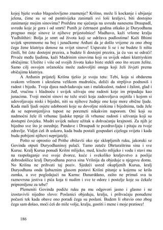 186
kojoj bješe svako blagoslovljeno znamenje? Krišno, može li kockanje i ubijanje
jelena, čime su se od pamtivijeka zanimali svi loši kraljevi, biti dostojno
zanimanje mojim sinovima? Proždiru me sjećanja na uvredu nanesenu DraupadI,
uvredu koje je gora i od smrti! Punih je četrnaest godina otkako je Duryodhana
prognao moje sinove iz njihove prijestolnice! Madhavo, kaži vrlome kralju
Yudhišthiri: Bolja je smrt od života koji se održava podlostima! Kaži Bhimi
uvijek spremnome na boj i junačkome Arđuni da je došlo vrijeme za ono zbog
čega žene kšatriya donose na svijet sinove! Uspavate li se i ne budete li ništa
činili, bit ćete dostojni prezira, a budete li dostojni prezira, ja ću vas se odreći!
Prvače među ljudima, kaži Madrinim sinovima koji su uvijek odani kšatriyskim
običajima: Uložite i više od svojih života kako biste stekli ono što srcem želite.
Samo cilj osvojen srčanošću može zadovoljiti onoga koji želi živjeti prema
običajima kšatriya.
A Arđunin prijatelj Krišna tješio je svoju tetu: Tebi, koja si obdarena
svakom vrlinom i ukrašena velikom mudrošću, doliči da strpljivo podnosiš i
radost i bijedu. Tvoja djeca nadvladavaju san i malaksalost, radost i žalost, glad i
žeđ, vrućinu i hladnoću i uvijek uživaju one radosti koje im pripadaju kao
junacima. Tvoji moćni sinovi ne teže sreći koja zadovoljava osjetila i kojom si
udovoljavaju niski i bijedni, niti su njihove žudnje one koje more obične ljude.
Kada mali ljudi osjete udobnosti koje su dovoljne niskima i bijednima, tada žele
da se nepromjenljiva tupost ne poremeti nikakvim naporom. Oni koji su
nadmoćni žele ili vrhunac ljudske trpnje ili vrhunac radosti i uživanja koji su
dostupni čovjeku. Mudri uvijek nalaze užitak u dohvaćanju krajnosti. Za njih je
bijedno sve što je osrednje. Pandave i Draupadi te pozdravljaju i pitaju za tvoje
zdravlje. Vidjet ćeš ih uskoro, kada budu postali gospodari cijeloga svijeta i kada
budu pobijeni njihovi neprijatelji.
Pošto se oprostio od Prithe obišavši oko nje sklopljenih ruku, jakoruki se
Govinda otputi Duryodhaninoj palači. Tamo zateče Dhrtaraštrina sina i sve
Kurue. Kralj Kurua ponudi Krišni mlijeko, med, kiselo mlijeko i vodu i stavi mu
na raspolaganje sve svoje dvorce, kuće i svekoliko kraljevstvo a poslije
dobrodošlice kralj Duryodhana pozva sina Vrišnija da objeduje u njegovu domu.
No Krišna ne prihvati taj poziv. Sjedeći usred okupljenih Kurua, kralj
Duryodhana onda ljubaznim glasom postavi Krišni pitanje u kojemu se krila
zamka, a sve pogledajući na Karnu: Đanarddano, zašto ne primaš sva ta
raznovrsna jestiva i pića koja ti nudim i sve te odore i postelje koje su čekale
pripremljene za tebe?
Plemeniti Govinda podiže ruku pa mu odgovori jasno i glasno i ne
izostavivši nijedno slovo: Poslanici objeduju, kralju, i prihvaćaju ponuđene
počasti tek kada obave ono poradi čega su poslani. Budem li obavio ono zbog
čega sam došao, moći ćeš do mile volje, kralju, gostiti i mene i moje pratioce!
 