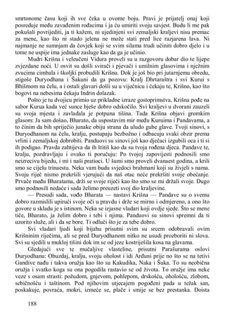 188
smrtonome času koji ih sve čeka u ovome boju. Pravi je prijatelj onaj koji
posreduje među zavađenim rođacima i ja ću umiriti svoju savjest. Budu li me pak
pokušali povrijediti, ja ti kažem, ni ujedinjeni svi zemaljski kraljevi nisu premac
za mene, kao što ni stado jelena ne može stati pred lice razjarena lava. Ni
najmanje ne sumnjam da čovjek koji se svim silama trudi učiniti dobro djelo i u
tome ne uspije ima jednake zasluge kao da ga je učinio.
Mudri Krišna i veleučeni Vidura proveli su u razgovoru dobar dio te lijepe
zvjezdane noći. U osvit su došli svirači i pjevači i umilnim glasovima i nježnim
zvucima cimbala i školjki probudili Krišnu. Dok je još bio pri jutarnjemu obredu,
stigoše Duryodhana i Šakuni da ga pozovu: Kralj Dhrtaraštra i svi Kurui s
Bhišmom na čelu, a i ostali glavari došli su u vijećnicu i čekaju te, Krišno, kao što
bogovi na nebesima čekaju Indrin dolazak.
Pošto je tu dvojicu primio uz prikladne izraze gostoprimstva, Krišna pođe na
sabor Kurua kada već sunce bješe dobro odskočilo. Svi kraljevi u dvorani zauzeli
su svoja mjesta i zavladala je potpuna tišina. Tada Krišna objavi gromkim
glasom: Ja sam došao, Bharato, da uspostavim mir među Kuruima i Pandavama, a
to činim da bih spriječio junake obiju strana da uludo gube glave. Tvoji sinovi, s
Duryodhanom na čelu, kralju, postupaju bezbožno i odbacuju svaki obzir prema
vrlini i zemaljskoj dobrobiti. Panduovi su sinovi još kao dječaci izgubili oca i ti si
ih podigao. Pravda zahtijeva da ih štitiš kao da su tvoja rođena djeca. Pandave te,
kralju, pozdravljaju i ovako ti poručuju: Po tvojoj zapovijesti podnosili smo
neizrecivu bijedu, i mi i naši pratioci. U šumi smo proveli dvanaest godina, a krili
smo se cijelu trinaestu. Neka vam budu svjedoci brahmani koji su živjeli s nama.
Svoju riječ nismo prekršili vjerujući da naš otac neće prekršiti svoje obećanje.
Prvače među Bharatama, drži se svoje riječi kao što smo se mi držali svoje. Dugo
smo podnosili nedaće i sada želimo preuzeti svoj dio kraljevine.
— Presudi sada, vođo Bharata — nastavi Krišna — Pandave su o svemu
dobro razmislili upirući svoje oči u pravdu i drže se mirno i odmjereno, a ono što
govore u skladu je s istinom. Neka se izjasne vladari koji ovdje sjede. Što se mene
tiče, Bharato, ja želim dobro i tebi i njima. Panduovi su sinovi spremni da ti
uzorito služe, ali i da se bore. Ti odluči što je za tebe dobro.
Svi vladari ljudi koji bijahu prisutni svim su srcem odobravali ovim
Krišninim riječima, ali se pred Duryodhanom nitko ne usudi prozboriti ni slova.
Svi su sjedili u mukloj tišini dok im se od jeze kostriješila kosa na glavama.
Gledajući sve te mučaljive vlasteline, prisutni Parašurama oslovi
Duryodhanu: Obuzdaj, kralju, svoju oholost i idi Arđuni prije no što se na tetivi
Gandive nađu i takva oružja kao što su Kakudika, Naka i Šuka. To su neobična
oružja i svatko koga su ona pogodila rastavio se od života. To oružje ima neke
veze s osam strasti: požudom, gnjevom, pohlepom, drskošću, ohološću, zlobom,
sebičnošću i taštinom. Pod njihovim utjecajem pogođeni pada u težak san,
poskakuje, povraća, mokri, izmeće se, plače i smije se bez prestanka. Doista
 