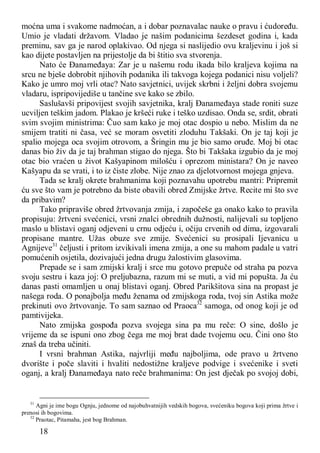 18
moćna uma i svakome nadmoćan, a i dobar poznavalac nauke o pravu i ćudoređu.
Umio je vladati državom. Vladao je našim podanicima šezdeset godina i, kada
preminu, sav ga je narod oplakivao. Od njega si naslijedio ovu kraljevinu i još si
kao dijete postavljen na prijestolje da bi štitio sva stvorenja.
Nato će Đanameđaya: Zar je u našemu rodu ikada bilo kraljeva kojima na
srcu ne bješe dobrobit njihovih podanika ili takvoga kojega podanici nisu voljeli?
Kako je umro moj vrli otac? Nato savjetnici, uvijek skrbni i željni dobra svojemu
vladaru, ispripovijediše u tančine sve kako se zbilo.
Saslušavši pripovijest svojih savjetnika, kralj Đanameđaya stade roniti suze
ucviljen teškim jadom. Plakao je kršeći ruke i teško uzdisao. Onda se, srdit, obrati
svim svojim ministrima: Čuo sam kako je moj otac dospio u nebo. Mislim da ne
smijem tratiti ni časa, već se moram osvetiti zloduhu Takšaki. On je taj koji je
spalio mojega oca svojim otrovom, a Šringin mu je bio samo oruđe. Moj bi otac
danas bio živ da je taj brahman stigao do njega. Što bi Takšaka izgubio da je moj
otac bio vraćen u život Kašyapinom milošću i oprezom ministara? On je naveo
Kašyapu da se vrati, i to iz čiste zlobe. Nije znao za djelotvornost mojega gnjeva.
Tada se kralj okrete brahmanima koji poznavahu upotrebu mantri: Pripremit
ću sve što vam je potrebno da biste obavili obred Zmijske žrtve. Recite mi što sve
da pribavim?
Tako pripraviše obred žrtvovanja zmija, i započeše ga onako kako to pravila
propisuju: žrtveni svećenici, vrsni znalci obrednih dužnosti, nalijevali su topljeno
maslo u blistavi oganj odjeveni u crnu odjeću i, očiju crvenih od dima, izgovarali
propisane mantre. Užas obuze sve zmije. Svećenici su prosipali Ijevanicu u
Agnijeve31
čeljusti i pritom izvikivali imena zmija, a one su mahom padale u vatri
pomućenih osjetila, dozivajući jedna drugu žalostivim glasovima.
Prepade se i sam zmijski kralj i srce mu gotovo prepuče od straha pa pozva
svoju sestru i kaza joj: O preljubazna, razum mi se muti, a vid mi popušta. Ja ću
danas pasti omamljen u onaj blistavi oganj. Obred Parikšitova sina na propast je
našega roda. O ponajbolja među ženama od zmijskoga roda, tvoj sin Astika može
prekinuti ovo žrtvovanje. To sam saznao od Praoca32
samoga, od onog koji je od
pamtivijeka.
Nato zmijska gospođa pozva svojega sina pa mu reče: O sine, došlo je
vrijeme da se ispuni ono zbog čega me moj brat dade tvojemu ocu. Čini ono što
znaš da treba učiniti.
I vrsni brahman Astika, najvrliji među najboljima, ode pravo u žrtveno
dvorište i poče slaviti i hvaliti nedostižne kraljeve podvige i svećenike i sveti
oganj, a kralj Đanameđaya nato reče brahmanima: On jest dječak po svojoj dobi,
31
Agni je ime bogu Ognju, jednome od najobuhvatnijih vedskih bogova, svećeniku bogova koji prima žrtve i
prenosi ih bogovima.
32
Praotac, Pitamaha, jest bog Brahman.
 