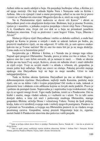 189
Arđuni nitko ne može odoljeti u boju. On posjeduje bezbrojne vrline, a Krišna je i
od njega moćniji. Oni koji nekada bijahu Nara i Narayana sada su Krišna i
Arđuna. Ako u to vjeruješ i imaš u mene povjerenja, odluči se na ono što je pravo
i izmiri se s Panduovim sinovima! Blagoslovljen da si, misli na svoje dobro!
Na te Parašuramine riječi nadoveza se slavni riši Kanva22
i obrati se
Duryodhani pred svim okupljenim kraljevima: Brahman, koji je praotac Svemira,
vječan je i neuništiv, a jednaka svojstva posjeduju i slavni rišiji Nara i Narayana.
A ti, Gandharin sine, živjet ćeš sve dok se u boju ne primakneš junačkim
Panduovim sinovima. Tvoji su protivnici i sami bogovi Višnu, Vayu, Dharma i
Ašvini!23
Slušao je rišijeve riječi Duryodhana i mrštio se duboko uzdišući, a onda baci
pogled na Karnu te prasnu u smijeh i stade se udarati šarkom po bedru, pa,
prezrevši mudračeve riječi, on mu odgovori: O veliki riši, ja sam upravo onakav
kakvim me je Tvorac načinio! Bit će ono što mora biti jer ja ne mogu drukčije.
Čemu onda sve te besmislene priče?
Savjetovahu ga i Bhišma i Krišna, a i Narada mu je mnogo toga rekao.
Najzad opet progovri Dhrtaraštra: Narado, prava je istina sve što si rekao. To je
upravo ono što i sam želim ostvariti, ali ja nemam te moći. — Onda se okrenu
Krišni pa mu kaza:Tvoj savjet, Kešavo, otvara mi nebeske dveri i znači dobrobit
za cijeli svijet. Tvoji su savjeti mudri i u skladu s vrlinom, ali, gospodine, ja
nisam jedini koji odlučuje. Moji me sinovi ne slušaju. Pokušaj privoliti mojega
opakoga sina Duryodhanu koji ne haje za moje naredbe. Učini to radi
našegaprijateljstva.
Tada se Krišna okrenu Ijutitome Duryodhani pa mu se obrati blagim i
dobronamjernim riječima: Duryodhano, najbolji među Kuruima, poslušaj moje
riječi, one su na dobro i tebi i tvojim prijateljima! Od visoka si roda, izdanak si
plemenite loze i obdaren svim odlikama kojima se čovjek može podičiti. Pravo je
i pošteno da postupaš časno. Nepravedna je i neprirodna tvoja tvrdokornost i zbog
nje će se ugasiti mnogi životi. Tigre među ljudima, izmiri se s Pandavama. Oni su
hrabri i snažni, mogu vladati sobom, a i razboriti su i učeni. To će tebi samo
donijeti dobro, a time ćeš steći i poštovanje mudroga Dhrtaraštra, staroga
gospodara Bhišme, učitelja Drone i veleučenog Vidure. Nemoj da ljudi pričaju,
kralju, kako si ti istrebitelj svojega roda i rušitelj njegovih postignuća. Pandave će
te priznati za Yuvarađana, a tvojega oca Dhrtaraštru postavit će za vladara ovoga
prostranog carstva. Gospodine, nemoj prezreti blagostanje koje će, sigurno,
nastati budeš li Panduovim sinovima dao polovicu vaših posjeda.
22
Sada se javljaju redom slavni likovi iz predaje: Parašurama, Kanva, Narada itd. — kao da su prisutni na
dvoru Kurua.
23
Tako se epski junaci suobličuju raznim mitskim obrascima: Krišna i Arđuna Nari i Narayani, Krišna
Višnuu, petorica Pandava Dharmi, Vayuu, Indri i dvama Ašvinima itd.
 