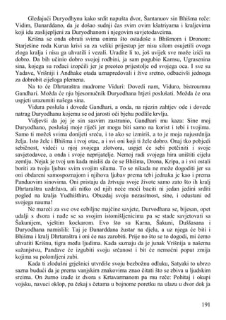 191
Gledajući Duryodhynu kako srdit napušta dvor, Šantanuov sin Bhišma reče:
Vidim, Đanarddano, da je došao sudnji čas svim ovim kšatriyama i kraljevima
koji idu zaslijepljeni za Duryodhanom i njegovim savjetodavcima.
Krišna se onda obrati svima onima što ostadoše s Bhišmom i Dronom:
Starješine roda Kurua krivi su za veliki prijestup jer nisu silom osujetili ovoga
zloga kralja i nisu ga uhvatili i vezali. Uradite li to, još uvijek sve može izići na
dobro. Da bih učinio dobro svojoj rodbini, ja sam pogubio Kamsu, Ugrasenina
sina, kojega su rođaci izopćili jer je preoteo prijestolje od svojega oca. I sve su
Yadave, Vrišniji i Andhake otada uznapredovali i žive sretno, odbacivši jednoga
za dobrobit cijeloga plemena.
Na to će Dhrtaraštra mudrome Viduri: Dovedi nam, Viduro, bistroumnu
Gandhari. Možda će nju bjesomučnik Duryodhana htjeti poslušati. Možda će ona
uspjeti urazumiti našega sina.
Vidura posluša i dovede Gandhari, a onda, na njezin zahtjev ode i dovede
natrag Duryodhanu kojemu se od jarosti oči bjehu podlile krvlju.
Vidjevši da joj je sin sasvim zastranio, Gandhari mu kaza: Sine moj
Duryodhano, poslušaj moje riječi jer mogu biti samo na korist i tebi i tvojima.
Samo ti možeš svima donijeti sreću, i to ako se izmiriš, a to je moja najusrdnija
želja. Isto žele i Bhišma i tvoj otac, a i svi oni koji ti žele dobro. Onaj tko pobjedi
sebičnost, videći u njoj svojega zlotvora, uspjet će sebi potčiniti i svoje
savjetodavce, a onda i svoje neprijatelje. Nemoj radi svojega hira uništiti cijelu
zemlju. Nejak je tvoj um kada misliš da će se Bhišma, Drona, Kripa, a i svi ostali
boriti za tvoju ljubav svim svojim silama. To se nikada ne može dogoditi jer su
oni obdareni samospoznajom i njihova ljubav prema tebi jednaka je kao i prema
Panduovim sinovima. Oni pristaju da žrtvuju svoje živote samo zato što ih kralj
Dhrtaraštra uzdržava, ali nitko od njih neće moći baciti ni jedan jedini srditi
pogled na kralja Yudhišthiru. Obuzdaj svoju nezasitnost, sine, i odustani od
svojega nauma!
Ne mareći za sve ove ozbiljne majčine savjete, Durvodhana se, bijesan, opet
udalji s dvora i nađe se sa svojim istomišljenicima pa se stade savjetovati sa
Šakunijem, vještim kockarom. Evo što su Karna, Šakuni, Duššasana i
Duryodhana namislili: Taj je Đanarddana žustar na djelu, a uz njega će biti i
Bhišma i kralj Dhrtaraštra i oni će nas zarobiti. Prije no što se to dogodi, mi ćemo
uhvatiti Krišnu, tigra među ljudima. Kada saznaju da je junak Vrišnija u našemu
sužanjstvu, Pandave će izgubiti svoju srčanost i bit će nemoćni poput zmija
kojima su polomljeni zubi.
Kada ti zlodušni grješnici utvrdiše svoju bezbožnu odluku, Satyaki to ubrzo
sazna budući da je prema vanjskim znakovima znao čitati što se zbiva u ljudskim
srcima. On žurno izađe iz dvora s Krtavarmanom pa mu reče: Pohitaj i okupi
vojsku, navuci oklop, pa čekaj s četama u bojnome poretku na ulazu u dvor dok ja
 