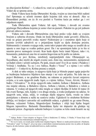 192
ne obavijestim Krišnu! — I, rekavši to, vrati se u palaču i priopći Krišni pa onda i
Viduri da se sprema urota.
Onda Vidura kaza kralju Dhrtaraštri: Kralju, tvojim se sinovima bliži suđeni
čas! Spremaju se učiniti sramno djelo kojemu čak nisu ni dorasli. Ako se
Đanarddani prohtje, on će ih sve poslati u Yaminu kuću pa makar ga i svi
odjednom napali.
Tada Dhrtaraštra uputi Viduru: Idi opet, Viduro, i dovedi mi ovamo
grješnoga Duryodhanu kojemu je samo vlast na pameti. Pokušat ću ga još jednom
prizvati zdravu razumu.
Vidura ode i dovede Dhrtaraštrina sina koji preko volje dođe sa svojom
braćom u sabornu dvoranu. Onda im kralj Dhrtaraštra stade govoriti: Zlikovče,
tvoji su grijesi prevršili svaku mjeru! Nedostojno je i sramotno djelo koje si
naumio izvršiti udruživši se s prijateljima kojih su djela dostojna prezira.
Slaboumniče i sramoto svojega roda, samo takvi poput tebe mogu se usuditi da se
upuste u ono čega se svatko pošten grozi. Da i ne spominjem kako je to što si
naumio posve nemoguće izvesti. Kao kada dijete hoće imati Mjesec, tako i ti,
bezumniče, pokušavaš ono što ni samim bogovima ne bi pošlo za rukom.
Tada se javi Krišna, istrebitelj neprijateljskih četa: Obmanjuješ se,
Suyodhano, ako misliš da stigoh ovamo sam. Zato me, nerazumniče, namjeravaš
savladati silom i učiniti sužnjem. Pa ipak, nisam sam! Evo ih uz mene i Pandave i
Vrišniji i Andhake. Tu su i sve Aditye, Rudre i Vasui24
a s njima i svi veliki
mudraci! — I rekavši to, Krišna prasnu u smijeh.
A dok se tako smijao, iz njegova tijela koje je blistalo poput ognja pojaviše
se bezbrojna božanstva blještava kao munje i ne veća od palca. Na čelu mu se
pojavi Brahman, a na grudima Rudra, na rukama se pojaviše čuvari smjerova
svijeta, a iz usta njegovih izađe Agni, a s njime Aditye, Vasui, Ašvini, Maruti i
Indra i Višvadeve.25
Iz dviju njegovih ruku izađoše Arđuna i Baladeva. Arđuna
mu stajaše zdesna, a Baladeva slijeva, Arđuna s lukom, a Baladeva s ralom u
rukama. U svakoj od njegovih ruku mogla se vidjeti školjka ili kolut ili topuz ili
luk zvani Šarnga, ralo, koplje i sva druga oružja, a svako podignuto na udarac. Iz
njegovih usta, ušiju, očiju, iz svakoga dijela njegova tijela, vrcale su iskre
pomiješane s dimom a nalik na sunčeve zrake. Ugledavši to strahotno Krišnino
obličje, svi kraljevi zatvoriše oči uzdrhtalih srdaca, a gledali su ga samo Drona,
Bhišma, veleumni Vidura, blagoslovljeni Sanđaya i rišiji koji bjehu bogati
blagom isposništva. Božanski Đanarddana bješe im dopustio da gledaju taj
božanski prizor. Zagrmješe nebeski bubnjevi i cvjetna se kiša stade kruniti na taj
24
Aditya, Rudre i Vasui skupine su bogova. Često u hinduizmu 12 Aditya, 11 Rudra, 8 Vasua (koje vodi
Indra) i 2 Ašvina čine tridesetitrojicu nebeskih bogova.
25
Sve su to razne, ne uvijek jasno razlikovane skupine bogova. Maruti se znadu poistovjećavati s Rudrama.
"Višvadeve" znači "svi bogovi", ali je taj izraz u mitološkim sistematizacijama postao ime za jednu od skupina
bogova, da tako kažemo: jedan od anđeoskih korova, među ostalima.
 