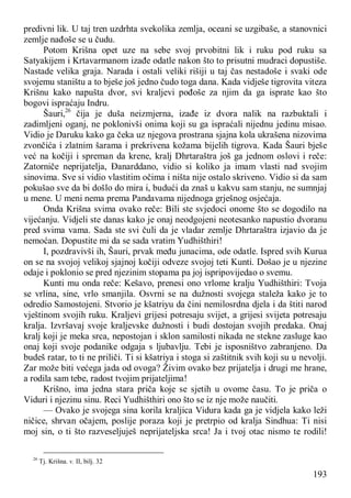 193
predivni lik. U taj tren uzdrhta svekolika zemlja, oceani se uzgibaše, a stanovnici
zemlje nađoše se u čudu.
Potom Krišna opet uze na sebe svoj prvobitni lik i ruku pod ruku sa
Satyakijem i Krtavarmanom izađe odatle nakon što to prisutni mudraci dopustiše.
Nastade velika graja. Narada i ostali veliki rišiji u taj čas nestadoše i svaki ode
svojemu staništu a to bješe još jedno čudo toga dana. Kada vidješe tigrovita viteza
Krišnu kako napušta dvor, svi kraljevi pođoše za njim da ga isprate kao što
bogovi ispraćaju Indru.
Šauri,26
čija je duša neizmjerna, izađe iz dvora nalik na razbuktali i
zadimljeni oganj, ne poklonivši onima koji su ga ispraćali nijednu jedinu misao.
Vidio je Daruku kako ga čeka uz njegova prostrana sjajna kola ukrašena nizovima
zvončića i zlatnim šarama i prekrivena kožama bijelih tigrova. Kada Šauri bješe
već na kočiji i spreman da krene, kralj Dhrtaraštra još ga jednom oslovi i reče:
Zatorniče neprijatelja, Đanarddano, vidio si koliko ja imam vlasti nad svojim
sinovima. Sve si vidio vlastitim očima i ništa nije ostalo skriveno. Vidio si da sam
pokušao sve da bi došlo do mira i, budući da znaš u kakvu sam stanju, ne sumnjaj
u mene. U meni nema prema Pandavama nijednoga grješnog osjećaja.
Onda Krišna svima ovako reče: Bili ste svjedoci onome što se dogodilo na
vijećanju. Vidjeli ste danas kako je onaj neodgojeni neotesanko napustio dvoranu
pred svima vama. Sada ste svi čuli da je vladar zemlje Dhrtaraštra izjavio da je
nemoćan. Dopustite mi da se sada vratim Yudhišthiri!
I, pozdravivši ih, Šauri, prvak među junacima, ode odatle. Ispred svih Kurua
on se na svojoj velikoj sjajnoj kočiji odveze svojoj teti Kunti. Došao je u njezine
odaje i poklonio se pred njezinim stopama pa joj ispripovijedao o svemu.
Kunti mu onda reče: Kešavo, prenesi ono vrlome kralju Yudhišthiri: Tvoja
se vrlina, sine, vrlo smanjila. Osvrni se na dužnosti svojega staleža kako je to
odredio Samostojeni. Stvorio je kšatriyu da čini nemilosrdna djela i da štiti narod
vještinom svojih ruku. Kraljevi grijesi potresaju svijet, a grijesi svijeta potresaju
kralja. Izvršavaj svoje kraljevske dužnosti i budi dostojan svojih predaka. Onaj
kralj koji je meka srca, nepostojan i sklon samilosti nikada ne stekne zasluge kao
onaj koji svoje podanike odgaja s ljubavlju. Tebi je isposništvo zabranjeno. Da
budeš ratar, to ti ne priliči. Ti si kšatriya i stoga si zaštitnik svih koji su u nevolji.
Zar može biti većega jada od ovoga? Živim ovako bez prijatelja i drugi me hrane,
a rodila sam tebe, radost tvojim prijateljima!
Krišno, ima jedna stara priča koje se sjetih u ovome času. To je priča o
Viduri i njezinu sinu. Reci Yudhišthiri ono što se iz nje može naučiti.
— Ovako je svojega sina korila kraljica Vidura kada ga je vidjela kako leži
ničice, shrvan očajem, poslije poraza koji je pretrpio od kralja Sindhua: Ti nisi
moj sin, o ti što razveseljuješ neprijateljska srca! Ja i tvoj otac nismo te rodili!
26
Tj. Krišna. v. II, bilj. 32
 