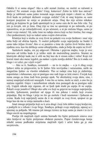 194
Odakle li si samo stigao? Ako u sebi nemaš žestine, ne možeš se računati u
muževe! Ne sramoti svoju dušu! Ustaj, kukavico! Zašto tu ležiš kao mrtvac?
Bolje je zablistati samo jedan trenutak nego zanavijek tinjati i dimiti se. Zašto
živiš kada ne poštuješ dužnosti svojega staleža? Čak ni onaj kojemu su sami
korijeni posječeni ne smije se predavati očaju. Onaj tko nije učinio nikakav
podvig po kojemu bi ga ljudi spominjali tu je samo zato da bi nas bilo više. Taj
niti je čovjek, niti je žena. Onaj čije se ime ne spominje ni po milosrđu, ni po
isposništvu, ni po istinoljubivosti, ni po učenosti, a ni po stečenu blagu, samo je
izmet svoje matere! Ah, neke žene ne rađaju sinove koji su bez žestine, bez snage
i bez poduzetnosti, koji su radost samo svojim zlotvorima.
Kšatriya koji u strahu za svoj život ne pokaže svu svoju hrabrost i moć nije
ništa bolji od obična lupeža. Ti možeš pobijediti svoje neprijatelje ne budeš li
samo tako željan života! Ako si se pomirio s time da vječito živiš brižne duše i
ojađena srca, kao što dolikuje samo uškopljeniku, onda je bolje da uopće ne živiš!
Saslušavši majku, sin joj odgovori: Okrutna i gnjevna majko, tvoje je srce
skovano od čelika kada ti je toliko stalo do mučeničkog junaštva. Sramni su
kšatriyski običaji kada me ti siliš na boj kao da ti nisam nitko i ništa! Koje ćeš
koristi imati ako mene izgubiš, pa makar i cijelu zemlju dobila? Što će ti onda sve
blago i svi užici, pa i cijeli svijet?
— Ako se ti, Sanđayo, osramotiš — na to će majka — a ja ti zbog svoje
ljubavi ništa ne prigovorim, ta bi ljubav bila nevrijedna i nerazumna, nalik na
magarčinu ljubav za vlastito mladunče. Tko se raduje sinu koji je slabotinja,
neposlušan i slabouman, nije ni postigao ono radi čega se žele sinovi. Čovjek koji
nema onoga za čime žudi brzo postaje opak. Ne obeščašćuj svoju dušu, sine, i
nemoj unaprijed očekivati neuspjeh. I ono što se nema, može se steći, a ono što je
stečeno izgubiti. Gnjev i nerazboritost nikada nisu pomagali da se postigne neki
cilj. Uspjeh nikada nije siguran, ali se ljudi ipak trude pa uspiju ili ne uspiju.
Pokaži svoje junaštvo! Okupi oko sebe sve koji su gnjevni na tvojega neprijatelja,
zavidni, ljubomorni, poniženi od njega ili mu prkose i ostale koji ovamo
pripadaju. Daj im blaga i prije no što ga zasluže i budi neumoran i ljubazan sa
svima. Kada tvoj neprijatelj sazna da ti ne strepiš za svoj život, spopast će ga
brige kao da mu se zmija nastanila u kući.
Imaš mnogo prijatelja koji su ti srcu dragi i koji žele dobro tvojoj kraljevini,
a podijelit će s tobom i tvoje brige. Sanđayo, prikupi svoje strpljenje, opasuj se i
spremaj za pobjedu. Mi imamo još mnoge riznice za koje samo ja znam i to ću ti
blago staviti na raspolaganje.
Poslije tih majčinih riječi uminu beznađe što bješe pritisnulo sinovo srce
iako kraljević ne bješe pretjerano obdaren pameću. Poput čistokrvnoga konja
mladić ustane podboden strijelama majčinih riječi i učini kako ga je ona
savjetovala.
 