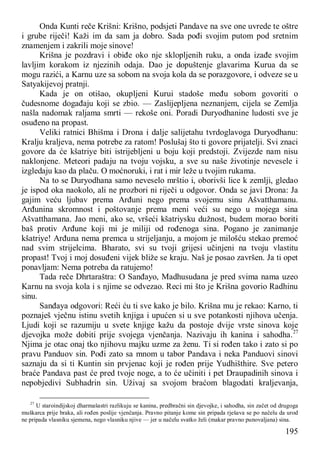 195
Onda Kunti reče Krišni: Krišno, podsjeti Pandave na sve one uvrede te oštre
i grube riječi! Kaži im da sam ja dobro. Sada pođi svojim putom pod sretnim
znamenjem i zakrili moje sinove!
Krišna je pozdravi i obiđe oko nje sklopljenih ruku, a onda izađe svojim
lavljim korakom iz njezinih odaja. Dao je dopuštenje glavarima Kurua da se
mogu razići, a Karnu uze sa sobom na svoja kola da se porazgovore, i odveze se u
Satyakijevoj pratnji.
Kada je on otišao, okupljeni Kurui stadoše među sobom govoriti o
čudesnome događaju koji se zbio. — Zaslijepljena neznanjem, cijela se Zemlja
našla nadomak raljama smrti — rekoše oni. Poradi Duryodhanine ludosti sve je
osuđeno na propast.
Veliki ratnici Bhišma i Drona i dalje salijetahu tvrdoglavoga Duryodhanu:
Kralju kraljeva, nema potrebe za ratom! Poslušaj što ti govore prijatelji. Svi znaci
govore da će kšatriye biti istrijebljeni u boju koji predstoji. Zvijezde nam nisu
naklonjene. Meteori padaju na tvoju vojsku, a sve su naše životinje nevesele i
izgledaju kao da plaču. O moćnoruki, i rat i mir leže u tvojim rukama.
Na to se Duryodhana samo neveselo mrštio i, oborivši lice k zemlji, gledao
je ispod oka naokolo, ali ne prozbori ni riječi u odgovor. Onda se javi Drona: Ja
gajim veću ljubav prema Arđuni nego prema svojemu sinu Ašvatthamanu.
Arđunina skromnost i poštovanje prema meni veći su nego u mojega sina
Ašvatthamana. Jao meni, ako se, vršeći kšatriysku dužnost, budem morao boriti
baš protiv Arđune koji mi je miliji od rođenoga sina. Pogano je zanimanje
kšatriye! Arđuna nema premca u strijeljanju, a mojom je milošću stekao premoć
nad svim strijelcima. Bharato, svi su tvoji grijesi učinjeni na tvoju vlastitu
propast! Tvoj i moj dosuđeni vijek bliže se kraju. Naš je posao završen. Ja ti opet
ponavljam: Nema potreba da ratujemo!
Tada reče Dhrtaraštra: O Sanđayo, Madhusudana je pred svima nama uzeo
Karnu na svoja kola i s njime se odvezao. Reci mi što je Krišna govorio Radhinu
sinu.
Sanđaya odgovori: Reći ću ti sve kako je bilo. Krišna mu je rekao: Karno, ti
poznaješ vječnu istinu svetih knjiga i upućen si u sve potankosti njihova učenja.
Ljudi koji se razumiju u svete knjige kažu da postoje dvije vrste sinova koje
djevojka može dobiti prije svojega vjenčanja. Nazivaju ih kanina i sahodha.27
Njima je otac onaj tko njihovu majku uzme za ženu. Ti si rođen tako i zato si po
pravu Panduov sin. Pođi zato sa mnom u tabor Pandava i neka Panduovi sinovi
saznaju da si ti Kuntin sin prvjenac koji je rođen prije Yudhišthire. Sve petero
braće Pandava past će pred tvoje noge, a to će učiniti i pet Draupadinih sinova i
nepobjedivi Subhadrin sin. Uživaj sa svojom braćom blagodati kraljevanja,
27
U staroindijskoj dharmašastri razlikuju se kanina, predbračni sin djevojke, i sahodha, sin začet od drugoga
muškarca prije braka, ali rođen poslije vjenčanja. Pravno pitanje kome sin pripada rješava se po načelu da urod
ne pripada vlasniku sjemena, nego vlasniku njive — jer u načelu svatko želi (makar pravno punovaljana) sina.
 