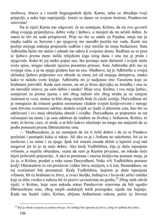196
molitava, žrtava a i raznih bogougodnih djela. Karno, neka se obraduju tvoji
prijatelji, a neka trpe neprijatelji. Izmiri se danas sa svojom braćom, Panduovim
sinovima!
Na te riječi Karna mu odgovori: Ja ne sumnjam, Krišno, da mi ovo govoriš
zbog svojega prijateljstva, dobre volje i ljubavi, u namjeri da mi učiniš dobro. Ja
znam to što mi sada priopćavaš. Prije no što se udala za Pandua, moja me je
majka rodila sa Suryom i po njegovoj me naredbi pustila niz vodu. Kunti me
poslije mojega rođenja prepustila sudbini i nije mislila na moju budućnost. Suta
Adhiratha bješe me našao i odmah me odnio k svojemu domu. Radhina su se prsa
iz ljubavi prema meni nalila mlijekom toga istog dana i ona me je prala i
njegovala. Kako bi joj netko poput nas, tko poznaje naše dužnosti i uvijek sluša
svete spise, mogao oduzeti njezine posmrtne prinose. Suta Adhiratha drži me za
svojega sina, a ja na njega gledam kao na oca. Madhavo, taj je Adhiratha u svojoj
očinskoj ljubavi pripremio sve obrede za mene još od mojega detinjstva, onako
kako to nalažu svete knjige. Adhiratha mi je nadjenuo ime Vasušena koje su
brahmani potvrdili. Kada sam stasao, on mi je birao djevojke za ženidbu i one su
mi narodile sinove, pa sam dobio i unuke! Moje srce, Krišno, i sva moja ljubav,
usmjereni su prema njemu i niti zbog radosti niti zbog straha ja ne smijem
raskinuti te veze, makar to bilo zbog zlatnih brda ili cijele zemlje. Duryodhana mi
je omogućio da trinaest godina nesmetano vladam svojim kraljevstvom i mnoge
sam žrtvene svečanosti održao, doduše uvijek uz ljude iz plemena suta, kao što su
održavani i svi moji obiteljsku obredi i svadbe. Duryodhana se pripremio za rat
računajući na mene i ja sam odabran da izađem na dvoboj s Arđunom. Krišno, ni
smrt, ni krvne veze, ni strah, a ni bilo kakvo iskušenje ne mogu me natjerati da se
podlo ponesem prema Dhrtaraštrinu sinu.
— Madhusudano, ja ne sumnjam da mi ti želiš dobro i da će te Pandave
poslušati i postupiti kako si rekao. Ali ako se ja i Arđuna ne sukobimo, bit će to
neslavno i za mene i za njega. Ipak ćeš morati zasada držati u tajnosti ovaj naš
razgovor jer to je za naše dobro. Ako kralj Yudhišthira, čija je duša ispunjena
vrlinom, a osjetila obuzdana, sazna da sam ja Kuntin prvjenac, on nikada neće
htjeti prihvatiti prijestolje. A ako ta prostrana i moćna kraljevina postane moja, ja
ću je, o Krišno, predati u ruke samo Duryodhani. Neka vrli Yudhišthira postane
kralj! Dhrtaraštrin će sin proslaviti veliku žrtvu oružjem, a ti ćeš, Đanarddano, na
toj svečanosti biti promatrač. Kralj Yudhišthira, kojemu je duša ispunjena
vrlinom, bit će brahman te žrtve, a zvuci školjki, bubnjeva i lavovski urlici ratnika
koji se dižu visoko u nebesa bit će pozivi uzvanicima na gozbu.28
Zbog onih oštrih
riječi, o Krišno, koje sam nekada rekao Panduovim sinovima da bih ugodio
Dhrtaraštrinu sinu, zbog mojih ondašnjih loših postupaka, izjeda me kajanje.
Kada me budeš vidio, Krišno, ubijena Arđuninom rukom, počet će žrtvene
28
Rat je obred u kojemu se ratnici žrtvuju. Svi trebaju biti spremni na žrtvu, a bog ili sudbina bira žrtve.
 