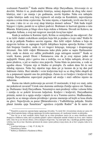 197
svečanosti Punašćiti.29
Kada snažni Bhima ubije Duryodhanu, žrtvovanje će se
dovršiti. Molim ti se, predvodniče kšatriya, nemoj dopustiti da zbog tebe starci
kšatriye, stari i po znanju i po godinama, završe bijedno. Neka ova nabujala
vojska kšatriya nađe svoj kraj izginuvši od oružja na Kurukšetri, najsvetijemu
mjestu u svima trima svjetovima. Na tome mjestu, o lopočooki, izvrši ono što ti je
na umu i tako će se cio ovaj skup kšatriya domoći nebesa.30
Dok budu trajali
brjegovi i rijeke, pamtit će se njihovi podvizi. Brahmani će kazivati pjesmu o ratu
Bharata. Kšatriyama je blago slava koju steknu u bitkama. Dovedi mi Kešavo, na
megadan Arđunu, a ovaj naš razgovor zauvijek čuvaj kao tajnu!
Kada je saslušao te Karnine riječi, Krišna se osmijehnu pa mu odgovori: Zar
ti ne želiš vladati svekolikom zemljom koju bih ja predao u tvoje ruke? Reklo bi
se da je pobjeda Pandava sasvim sigurna. Ako želiš vidjeti Arđunu u boju na
njegovim kolima sa zapregom bijelih ždrijebaca kojima upravlja Krišna i želiš
čuti brujanje Gandive, onda će svi tragovi krtayuge, tretayuge i dvaparayuge
iščeznuti. Ako želiš vidjeti Bhimasenu kako pleše pošto se napio Duššasanine
krvi, onda su doista sve odlike prethodnih yuga netragom nestale!31
Kada se
vratiš, Karno, poruči Droni i Šantanuovu sinu da je ovaj mjesec jedan od
najljepših. Hrane, pića i goriva ima u izobilju, sve su biljke nabujale, drveće je
puno plodova, a još se mušice nisu pojavile. Nema blata na putovima, a vode su
ugodna okusa. Vrijeme nije ni hladno ni pretoplo. Za sedam dana bit će noć
mladog mjeseca. Neka boj otpočne toga dana jer je kazano da je taj dan pod
Indrinom vlašću. Reci također i svim kraljevima koji su se zbog bitke okupili da
ću u potpunosti ispuniti ono što priželjkuju. Zaista će svi kraljevi i kraljevići koji
slušaju Duryodhanine zapovijesti poginuti od oružja i steći odlično mjesto na
nebesima.
Karna mu iskaže poštovanje pa uzvrati: O moćnoruki, ti koji sve znaš, zašto
me pokušavaš zavarati? Uzrok smo skoromu uništenju Zemlje upravo mi: Šakuni,
ja, Duššasana i kralj Duryodhana. Nesumnjivo nam predstoji velika i užasna bitka
i zemlja će se pokriti krvavom kaljužom. Kraljevi i kraljevići, Duryodhanine
pristaše, nestat će u ognju oružja i otputit će se u Yamino carstvo. Madhusudano,
pojavila su se mnoga užasna priviđenja i grozna znamenja od kojih se kosa dizala
na glavi. Najavljivala su poraz Dhrtaraštrovića i Yudhišthirinu pobjedu. Strašni
planet žestoka sjaja Šanaišćara32
ugrožava zviježđe Rodini33
da bi nanio zlo
29
Punašćiti je ponovno uspostavljanje ognjenoga žrtvenika. Tu može biti i dvosmislene aluzije jer samo ćiti
znači obred uspostavljanja velikoga ognjenoga žrtvenika (agnićayana), ali i podizanje lomače za pokojnika.
30
Kao što su se stari nordijski ratnici bojali da ne umru prirodnom smrću jer se samo ratničkom smrću
dospijeva u Odhinovo nebo, tako su jednako gledali i njihovi indoarijski staleški srodnici na život, smrt i Indrino
nebo. Zato što je rat žrtveni obred, a žrtva dospijeva bogovima. Taj usud ipak ima, s ljudskoga gledišta tragične
veličine, kao što je ima i Karnina spremnost da ostane vjeran jedinoj svojoj strani, da se bori i pogine, kako to tu
obrazlaže.
31
A počinje kaliyuga. v. l, bilj. 37; II, bilj. 34
32
Šanaišćara je Saturn.
33
Rabini je Aldebaran u Hyadama (u Biku).
 