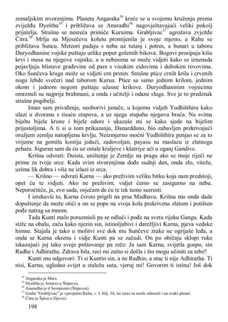 198
zemaljskim stvorenjima. Planeta Angaraka34
kreće se u svojemu kruženju prema
zviježđu Đyeštha35
i približava se Anuradhi36
nagovještavajući veliki pokolj
prijatelja. Strašna se nesreća primiče Kuruima. Grabljivac37
ugrožava zvježđe
Ćitra.38
Mrlja na Mjesečevu kolutu promijenila je svoje mjesto, a Rahu se
približava Suncu. Meteori padaju s neba uz tutanj i potres, a bunari u taboru
Duryodhanine vojske puštaju urlike poput golemih bikova. Bogovi prosipaju kišu
krvi i mesa na njegove vojnike, a u nebesima se može vidjeti kako se iznenada
pojavljuju blistave građevine od pare s visokim zidovima i dubokim rovovima.
Oko Sunčeva kruga može se vidjeti crn prsten. Strašne ptice crnih krila i crvenih
nogu lebde svečeri nad taborom Kurua. Ptice sa samo jednim krilom, jednim
okom i jednom nogom puštaju užasne krikove. Duryodhaninim vojnicima
omrznuli su najprije brahmani, a onda i učitelji i odane sluge. Sve je to predznak
strašne pogibelji.
Imao sam priviđenje, neoborivi junače, u kojemu vidjeh Yudhišthiru kako
ulazi u dvoranu s tisuću stupova, a uz njega stupahu njegova braća. Na svima
bijahu bijele krune i bijele odore i ukazaše mi se kako sjede na bijelim
prijestoljima. A ti si u tom prikazanju, Đanarddano, bio zabavljen prekrivajući
oružjem zemlju natopljenu krvlju. Neizmjerno moćni Yudhišthira penjao se za to
vrijeme na gomilu kostiju jedući, zadovoljan, payasu na maslacu iz zlatnoga
pehara. Siguran sam da ću uz ostale kraljeve i kšatriye ući u oganj Gandive.
Krišna odvrati: Doista, uništenje je Zemlje na pragu ako se moje riječi ne
prime za tvoje srce. Kada svim stvorenjima dođe sudnji dan, onda zlo, viteže,
uzima lik dobra i više ne izlazi iz srca.
— Krišno — odvrati Karna — ako preživim veliku bitku koja nam predstoji,
opet ću te vidjeti. Ako ne preživim, vidjet ćemo se zasigurno na nebu.
Neporočniče, ja, evo sada, osjećam da ću te tek tamo susresti.
I izrekavši to, Karna čvrsto prigrli na prsa Madhavu. Krišna mu onda dade
dopuštenje da može otići a on se pope na svoja kola prekrivena zlatom i potišten
pođe natrag sa mnom.
Tada Kunti malo porazmisli pa se odluči i pođe na svetu rijeku Gangu. Kada
stiže na obalu, začu kako njezin sin, istinoljubivi i darežljivi Karna, pjeva vedske
himne. Stajala je tako u molitvi sve dok mu Sunčeve zrake ne ogrijaše leđa, a
onda se Karna okrenu i vidje Kunti pa se začudi. On po običaju sklopi ruke
iskazujući joj tako svoje poštovanje pa reče: Ja sam Karna, svijetla gospo, sin
Radhe i Adhirathe. Zdrava bila, reci mi zašto si došla i što mogu učiniti za tebe?
Kunti mu odgovori: Ti si Kuntin sin, a ne Radhin, a otac ti nije Adhiratha. Ti
nisi, Karno, ugledao svijet u staležu suta, vjeruj mi! Govorim ti istinu! Još dok
34
Angaraka je Mars.
35
Đyeštha je Antares u Štipavcu.
36
Anuradha je d Scorpionis (Štipavca).
37
Graha "Grabljivac" je vjerojatno Rahu, v. I, bilj. 34, no izraz se može odnositi i na svaki planet.
38
Ćitra je Špica u Djevici.
 