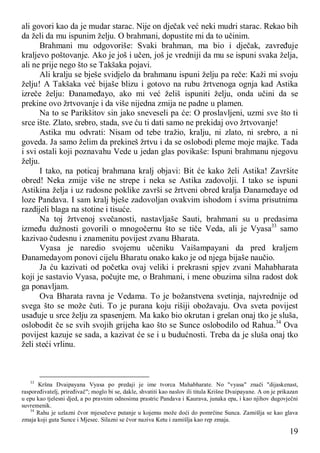19
ali govori kao da je mudar starac. Nije on dječak već neki mudri starac. Rekao bih
da želi da mu ispunim želju. O brahmani, dopustite mi da to učinim.
Brahmani mu odgovoriše: Svaki brahman, ma bio i dječak, zavređuje
kraljevo poštovanje. Ako je još i učen, još je vredniji da mu se ispuni svaka želja,
ali ne prije nego što se Takšaka pojavi.
Ali kralju se bješe svidjelo da brahmanu ispuni želju pa reče: Kaži mi svoju
želju! A Takšaka već bijaše blizu i gotovo na rubu žrtvenoga ognja kad Astika
izreče želju: Đanameđayo, ako mi već želiš ispuniti želju, onda učini da se
prekine ovo žrtvovanje i da više nijedna zmija ne padne u plamen.
Na to se Parikšitov sin jako sneveseli pa će: O proslavljeni, uzmi sve što ti
srce ište. Zlato, srebro, stada, sve ću ti dati samo ne prekidaj ovo žrtvovanje!
Astika mu odvrati: Nisam od tebe tražio, kralju, ni zlato, ni srebro, a ni
goveda. Ja samo želim da prekineš žrtvu i da se oslobodi pleme moje majke. Tada
i svi ostali koji poznavahu Vede u jedan glas povikaše: Ispuni brahmanu njegovu
želju.
I tako, na poticaj brahmana kralj objavi: Bit će kako želi Astika! Završite
obred! Neka zmije više ne strepe i neka se Astika zadovolji. I tako se ispuni
Astikina želja i uz radosne poklike završi se žrtveni obred kralja Đanameđaye od
loze Pandava. I sam kralj bješe zadovoljan ovakvim ishodom i svima prisutnima
razdijeli blaga na stotine i tisuće.
Na toj žrtvenoj svečanosti, nastavljaše Sauti, brahmani su u predasima
između dužnosti govorili o mnogočernu što se tiče Veda, ali je Vyasa33
samo
kazivao čudesnu i znamenitu povijest zvanu Bharata.
Vyasa je naredio svojemu učeniku Vaišampayani da pred kraljem
Đanamedayom ponovi cijelu Bharatu onako kako je od njega bijaše naučio.
Ja ću kazivati od početka ovaj veliki i prekrasni spjev zvani Mahabharata
koji je sastavio Vyasa, počujte me, o Brahmani, i mene obuzima silna radost dok
ga ponavljam.
Ova Bharata ravna je Vedama. To je božanstvena svetinja, najvrednije od
svega što se može čuti. To je purana koju rišiji obožavaju. Ova sveta povijest
usađuje u srce želju za spasenjem. Ma kako bio okrutan i grešan onaj tko je sluša,
oslobodit če se svih svojih grijeha kao što se Sunce oslobodilo od Rahua.34
Ova
povijest kazuje se sada, a kazivat će se i u budućnosti. Treba da je sluša onaj tko
želi steći vrlinu.
33
Kršna Dvaipayana Vyasa po predaji je ime tvorca Mahabharate. No "vyasa" znači "dijaskenast,
raspoređivatelj, priređivač"; moglo bi se, dakle, shvatiti kao naslov ili titula Krišne Dvaipayane. A on je prikazan
u epu kao tjelesni djed, a po pravnim odnosima prastric Pandava i Kaurava, junaka epa, i kao njihov dugovječni
suvremenik.
34
Rahu je uzlazni čvor mjesečeve putanje u kojemu može doći do pomrčine Sunca. Zamišlja se kao glava
zmaja koji guta Sunce i Mjesec. Silazni se čvor naziva Ketu i zamišlja kao rep zmaja.
 