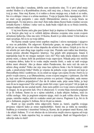 199
sam bila djevojka i neudana, dobila sam nezakonita sina. Ti si prvi plod moje
utrobe! Rođen si u Kuntibhođinu dvoru, mili moj sine, a Surya, tvorac svjetlosti,
tvoj je otac. Sine moj Karno, ti si rođen u dvoru mojega oca, a kada si se rodio,
bio si u oklopu i imao si u ušima naušnice. Tvoja je ljepota bila zapanjujuća. Ali ti
ne znaš svoje porijeklo i zato služiš Dhrtaraštrine sinove, a svoju braću ne
prepoznaješ. To nije pravo, sine moj! Zato neka danas Kurui budu svjedoci saveza
između Karne i Arđune i neka vam se, kada budu vidjeli da su se braća izmirila,
nečasni rođaci poklone.
U taj tren Karna začu glas pun ljubavi koji je dopirao iz Sunčeva koluta. Bio
je to Suryin glas koji se iz velikih daljina obraćao svojemu sinu svom svojom
očinskom ljubavlju. Glas mu reče: O Karno, Kunti ti je rekla istinu! Učini kako te
mati savjetuje, bit će to za tvoje dobro.
No Karna ostade vjeran istini usprkos majčinu i očevu nastojanju i njegovo
se srce ne pokoleba. On odgovori: Kšatriyska gospo, ne mogu prihvatiti to što
želiš jer ne osjećam da mi vrlina dopušta da učinim što takvo. Grijeh je to što si
mi učinila jer sam zbog toga izgubio svoje ime. Premda sam rođen kao kšatriya,
nisam primio obredni blagoslov kšatriye. Taj grijeh tebi pripisujem. Imam li
neprijatelja koji bi mi mogao nanijeti veće zlo? Nisi tada imala nikakve milosti
prema meni, a danas želiš da poslušam tvoju zapovijest. Nikada prije nisi mislila
o mojemu dobru, kako bi to svaka majka morala činiti, a sada se radi svojega
dobra meni obraćaš. Ako ja danas odem Pandavama, tko neće reći da sam to
učinio zbog straha? Nitko me nije znao kao njihova brata i što bi kšatriye rekli
sada, u predvečerje bitke? Došlo je vrijeme da pokažu svoju vjernost oni koje je
Duryodhana štitio i uzdržavao. Ja ću ostati uz njega i po cijenu života i borit ću se
protiv tvojih sinova, a uz Dhrtaraštrine, svom svojom snagom i vještinom. Zar bih
ja, koji sam od Dhrtaraštrinih sinova primio sve počasti i blagodati, sada morao
iznevjeriti njihovo prijateljstvo? Zar da ih izdam sada, prije same bitke, ja koji
sam ih na to nagovarao? Zar od toga može biti crnje i gore nevjere? Ali ja ipak ne
mogu dopustiti da me uzalud moliš. Zato neću pobiti sve tvoje sinove premda bih
to mogao. Ja ne govorim laži. Ovo ti obećavam: U ovome boju moramo poginuti
ili ja ili Arđuna. Samo ću se s njime sukobiti, a kada ubijem Arđunu, steći ću
velike zasluge. Ako ja poginem umjesto njega, steći ću pak veliku slavu. Slavna
gospo, ratnička majko, tebi će svakako ostati pet sinova. Poginem li ja, bit će ih
pet s Arđunom, pogine li Arđuna, bit će ih pet sa mnom.
Kunti se nije usudila ništa odgovoriti. Samo je, šuteći, zagrlila svojega
prvjenca vidjevši kako je ostao nepokolebljiv. Samo mu je rekla na rastanku:
Sudbina je svemoćna i neumitna! Istina je, Karno, da će propast snaći Kurue, čak
i da ubiješ Arđunu. Ti si mi obećao da su četvorica mojih sinova sigurna od tvoje
ruke i neka ti, kada započne boj, to ostane u sjećanju. Budi mi blagoslovljen i
zdravlje neka te služi!
 
