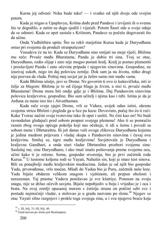 200
Karna joj odvrati: Neka bude tako! — i svatko od njih dvoje ode svojim
putem.
Kada je stigao u Upaplavyu, Krišna dođe pred Pandave i izvijesti ih o svemu
što se dogodilo, a zatim su dugo sjedili i vijećali. Potom Šauri ode u svoje odaje
da se odmori. Kada se opet sastaše s Krišnom, Pandave se počeše dogovarati što
da učine.
Onda Yudhišthira upita: Što su rekli starješine Kurua kada je Duryodhana
ostao pri svojemu da produži stranputicom?
Vasudeva će na to: Kada se Duryodhana stao smijati na moje riječi, Bhišma
mu reče: Prvače među Bharatama, Pandu je dobio tri sina. Tvoj se otac,
Duryodhano, rodio slijep i zato nije mogao postati kralj. Kralj je postao plemeniti
i proslavljeni Pandu i zato očevina pripada i njegovim sinovima. Gospodine, ne
izazivaj sukob, nego im daj polovicu zemlje. Dok sam ja na životu, nitko drugi
nije pozvan da vlada. Poštuj moj savjet jer ja želim samo mir među vama.
Kada Bhišma ušutje, javi se Drona: Ne govorim ti ovo iz kukavičluka, niti iz
želje za blagom: Bhišma je to od čijega blaga ja živim, a nisi ti, prvače među
Bharatama! Drona mora biti ondje gdje je i Bhišma. Daj Panduovim sinovima
polovicu kraljevstva, gospodine. Bio sam učitelj i njima kao i tebi. Istina je da je
Arđuna za mene isto što i Ašvatthaman.
Kada reče svoje sjajni Drona, vrli se Vidura, uvijek odan istini, okrenu
svojemu stricu Bhišmi i pogleda ga u lice pa kaza: Devavrato, počuj što ću ti reći:
Kako Tvorac načini svoje tvorevine tako ih opet i uništi. Ne čini kao on! Ne budi
ravnodušan gledajući pred sobom propast svojega plemena! Ako ti se pomračio
razum zbog ovoga općega pokolja koji nas očekuje, ti idi u šumu i povedi sa
sobom mene i Dhrtaraštru. Ili još danas veži ovoga zlikovca Duryodhanu kojemu
je jedina mudrost prijevara i vladaj skupa s Panduovim sinovima i čuvaj ovu
kraljevinu. Smiluj se, tigre među kraljevima! Savjetovala je Duryodhanu i
kraljevna Gandhari, a onda stari vladar Dhrtaraštra prozbori svojemu sinu:
Saslušaj me, sine Duryodhano, i ako imaš imalo poštovanja prema svojemu ocu,
učini kako ti je rečeno. Soma, gospodar stvorenja, bio je prvi začetnik roda
Kurua.39
U šestome koljenu rodi se Yayati, Nahušin sin, koji je imao šest sinova.
Bili su ponajbolji među kraljevskim mudracima. Jedan je od njih bio gospodar
Yadu, prvorođenac, vrlo moćan. Mlađi do Yadua bio je Puru, začetnik naše loze.
Yadu bijaše obdaren velikom snagom i vještinom, ali prepun oholosti i
nerazuman. Taj praotac Yadava ponižavao je sve kšatriye. Ponosan na svoju
snagu, nije se držao očevih savjeta. Bijaše nepobjediv u boju i vrijeđao je i oca i
brata. Na ovoj zemlji opasanoj morem s četiriju strana on potčini sebi sve i
postade najmoćniji vladar, a stolovao je u gradu nazvanu po slonu.40
Njegov se
otac Yayati silno razgnjevi i prokle toga svojega sina, a i svu njegovu braću koja
39
v. III, bilj. 31; III, bilj. 40
40
Grad nazvan po slonu jest Hastinapura.
 