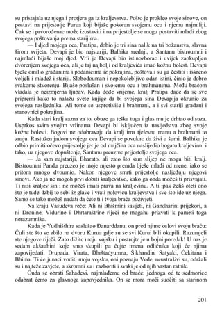 201
su pristajala uz njega i protjera ga iz kraljevstva. Pošto je prokleo svoje sinove, on
postavi na prijestolje Purua koji bijaše pokoran svojemu ocu i njemu najmiliji.
Čak se i prvorođenac može izostaviti i na prijestolje se mogu postaviti mlađi zbog
svojega poštovanja prema starijima.
— I djed mojega oca, Pratipa, dobio je tri sina nalik na tri božanstva, slavna
širom svijeta. Devapi je bio najstariji, Balhika srednji, a Šantanu bistroumni i
najmlađi bijaše moj djed. Vrli je Devapi bio istinozborac i uvijek zaokupljen
dvorenjem svojega oca, ali je taj najbolji od kraljevića imao kožnu bolest. Devapi
bješe omilio građanima i podanicima iz pokrajina, poštovali su ga čestiti i iskreno
voljeli i mladež i stariji. Slobodouman i nepokolebljivo odan istini, činio je dobro
svakome stvorenju. Bijaše poslušan i svojemu ocu i brahmanima. Među braćom
vladala je neizmjerna ljubav. Kada dođe vrijeme, kralj Pratipa dade da se sve
pripremi kako to nalažu svete knjige da bi svojega sina Devapija okrunio za
svojega nasljednika. Ali tome se usprotiviše i brahmani, a i svi stariji građani i
stanovnici pokrajina.
Kada stari kralj sazna za to, obuze ga teška tuga i glas mu je drhtao od suza.
Usprkos svim svojim vrlinama Devapi bi isključen iz nasljedstva zbog svoje
kožne bolesti. Bogovi ne odobravaju da kralj ima tjelesnu manu a brahmani to
znaju. Rastužen jadom svojega oca Devapi se povukao da živi u šumi. Balhika je
odbio primiti očevo prijestolje jer je od majčina oca naslijedio bogatu kraljevinu, i
tako, uz njegovo dopuštenje, Šantanu preuzme prijestolje svojega oca.
— Ja sam najstariji, Bharato, ali zato što sam slijep ne mogu biti kralj.
Bistroumni Pandu preuzeo je moje mjesto premda bješe mlađi od mene, iako se
pritom mnogo dvoumio. Nakon njegove smrti prijestolje nasljeđuju njegovi
sinovi. Ako ja ne mogoh prvi dobiti kraljevstvo, kako ga onda možeš ti prisvajati.
Ti nisi kraljev sin i ne možeš imati prava na kraljevinu. A ti ipak želiš oteti ono
što je tuđe. Izbij to sebi iz glave i vrati polovicu kraljevstva i sve što ide uz njega.
Samo se tako možeš nadati da ćete ti i tvoja braća poživjeti.
Na kraju Vasudeva reče: Ali ni Bhišmini savjeti, ni Gandharini prijekori, a
ni Dronine, Vidurine i Dhrtaraštrine riječi ne mogahu prizvati k pameti toga
nerazumnika.
Kada je Yudhišthira saslušao Đanarddanu, on pred njime oslovi svoju braću:
Čuli ste što se zbilo na dvoru Kurua gdje su se svi Kurui bili okupili. Razumjeli
ste njegove riječi. Zato dižite moju vojsku i postrojte je u bojni poredak! U nas je
sedam akšauhini koje smo skupili pa čujte imena odličnika koji će njima
zapovijedati: Drupada, Virata, Dhrštadyumna, Šikhandin, Satyaki, Ćekitana i
Bhima. Ti će junaci voditi moju vojsku, oni poznaju Vede, neustrašivi su, održali
su i najteže zavjete, a skromni su i razboriti i svaki je od njih vrstan ratnik.
Onda se obrati Sahadevi, najmlađemu od braće: jednoga od te sedmorice
odabrat ćemo za glavnoga zapovjednika. On se mora moći suočiti sa starinom
 