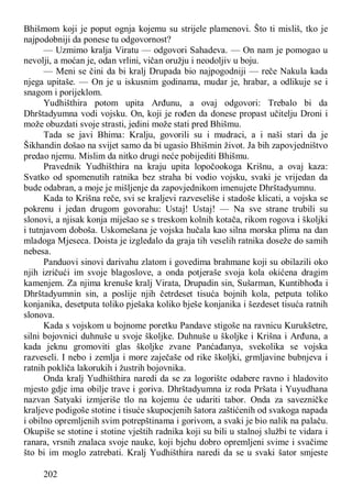 202
Bhišmom koji je poput ognja kojemu su strijele plamenovi. Što ti misliš, tko je
najpodobniji da ponese tu odgovornost?
— Uzmimo kralja Viratu — odgovori Sahadeva. — On nam je pomogao u
nevolji, a moćan je, odan vrlini, vičan oružju i neodoljiv u boju.
— Meni se čini da bi kralj Drupada bio najpogodniji — reče Nakula kada
njega upitaše. — On je u iskusnim godinama, mudar je, hrabar, a odlikuje se i
snagom i porijeklom.
Yudhišthira potom upita Arđunu, a ovaj odgovori: Trebalo bi da
Dhrštadyumna vodi vojsku. On, koji je rođen da donese propast učitelju Droni i
može obuzdati svoje strasti, jedini može stati pred Bhišmu.
Tada se javi Bhima: Kralju, govorili su i mudraci, a i naši stari da je
Šikhandin došao na svijet samo da bi ugasio Bhišmin život. Ja bih zapovjedništvo
predao njemu. Mislim da nitko drugi neće pobijediti Bhišmu.
Pravednik Yudhišthira na kraju upita lopočookoga Krišnu, a ovaj kaza:
Svatko od spomenutih ratnika bez straha bi vodio vojsku, svaki je vrijedan da
bude odabran, a moje je mišljenje da zapovjednikom imenujete Dhrštadyumnu.
Kada to Krišna reče, svi se kraljevi razveseliše i stadoše klicati, a vojska se
pokrenu i jedan drugom govorahu: Ustaj! Ustaj! — Na sve strane trubili su
slonovi, a njisak konja miješao se s treskom kolnih kotača, rikom rogova i školjki
i tutnjavom doboša. Uskomešana je vojska hučala kao silna morska plima na dan
mladoga Mjeseca. Doista je izgledalo da graja tih veselih ratnika doseže do samih
nebesa.
Panduovi sinovi darivahu zlatom i govedima brahmane koji su obilazili oko
njih izričući im svoje blagoslove, a onda potjeraše svoja kola okićena dragim
kamenjem. Za njima krenuše kralj Virata, Drupadin sin, Sušarman, Kuntibhođa i
Dhrštadyumnin sin, a poslije njih četrdeset tisuća bojnih kola, petputa toliko
konjanika, desetputa toliko pješaka koliko bješe konjanika i šezdeset tisuća ratnih
slonova.
Kada s vojskom u bojnome poretku Pandave stigoše na ravnicu Kurukšetre,
silni bojovnici duhnuše u svoje školjke. Duhnuše u školjke i Krišna i Arđuna, a
kada jeknu gromoviti glas školjke zvane Panćađanya, svekolika se vojska
razveseli. I nebo i zemlja i more zaječaše od rike školjki, grmljavine bubnjeva i
ratnih pokliča lakorukih i žustrih bojovnika.
Onda kralj Yudhišthira naredi da se za logorište odabere ravno i hladovito
mjesto gdje ima obilje trave i goriva. Dhrštadyumna iz roda Pršata i Yuyudhana
nazvan Satyaki izmjeriše tlo na kojemu će udariti tabor. Onda za savezničke
kraljeve podigoše stotine i tisuće skupocjenih šatora zaštićenih od svakoga napada
i obilno opremljenih svim potrepštinama i gorivom, a svaki je bio nalik na palaču.
Okupiše se stotine i stotine vještih radnika koji su bili u stalnoj službi te vidara i
ranara, vrsnih znalaca svoje nauke, koji bjehu dobro opremljeni svime i svačime
što bi im moglo zatrebati. Kralj Yudhišthira naredi da se u svaki šator smjeste
 