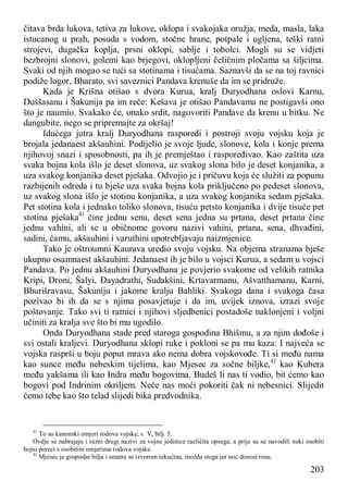 203
čitava brda lukova, tetiva za lukove, oklopa i svakojaka oružja, meda, masla, laka
istucanog u prah, posuda s vodom, stočne hrane, potpale i ugljena, teški ratni
strojevi, dugačka koplja, prsni oklopi, sablje i tobolci. Mogli su se vidjeti
bezbrojni slonovi, golemi kao brjegovi, oklopljeni čeličnim pločama sa šiljcima.
Svaki od njih mogao se tući sa stotinama i tisućama. Saznavši da se na toj ravnici
podiže logor, Bharato, svi saveznici Pandava krenuše da im se pridruže.
Kada je Krišna otišao s dvora Kurua, kralj Duryodhana oslovi Karnu,
Duššasanu i Šakunija pa im reče: Kešava je otišao Pandavama ne postigavši ono
što je naumio. Svakako će, onako srdit, nagovoriti Pandave da krenu u bitku. Ne
dangubite, nego se pripremajte za okršaj!
Idućega jutra kralj Duryodhana rasporedi i postroji svoju vojsku koja je
brojala jedanaest akšauhini. Podijelio je svoje ljude, slonove, kola i konje prema
njihovoj snazi i sposobnosti, pa ih je premještao i raspoređivao. Kao zaštita uza
svaka bojna kola išlo je deset slonova, uz svakog slona bilo je deset konjanika, a
uza svakog konjanika deset pješaka. Odvojio je i pričuvu koja će služiti za popunu
razbijenih odreda i tu bješe uza svaka bojna kola priključeno po pedeset slonova,
uz svakog slona išlo je stotinu konjanika, a uza svakog konjanika sedam pješaka.
Pet stotina kola i jednako toliko slonova, tisuću petsto konjanika i dvije tisuće pet
stotina pješaka41
čine jednu senu, deset sena jedna su prtana, deset prtana čine
jednu vahini, ali se u običnome govoru nazivi vahini, prtana, sena, dhvađini,
sadini, ćamu, akšauhini i varuthini upotrebljavaju naizmjenice.
Tako je oštroumni Kaurava uredio svoju vojsku. Na objema stranama bješe
ukupno osamnaest akšauhini. Jedanaest ih je bilo u vojsci Kurua, a sedam u vojsci
Pandava. Po jednu akšauhini Duryodhana je povjerio svakome od velikih ratnika
Kripi, Droni, Šalyi, Đayadrathi, Sudakšini, Krtavarmanu, Ašvatthamanu, Karni,
Bhurišravasu, Šakuniju i jakome kralju Bahliki. Svakoga dana i svakoga časa
pozivao bi ih da se s njima posavjetuje i da im, uvijek iznova, izrazi svoje
poštovanje. Tako svi ti ratnici i njihovi sljedbenici postadoše naklonjeni i voljni
učiniti za kralja sve što bi mu ugodilo.
Onda Duryodhana stade pred staroga gospodina Bhišmu, a za njim dođoše i
svi ostali kraljevi. Duryodhana sklopi ruke i pokloni se pa mu kaza: I najveća se
vojska rasprši u boju poput mrava ako nema dobra vojskovođe. Ti si među nama
kao sunce među nebeskim tijelima, kao Mjesec za sočne biljke,42
kao Kubera
među yakšama ili kao Indra među bogovima. Budeš li nas ti vodio, bit ćemo kao
bogovi pod Indrinim okriljem. Neće nas moći pokoriti čak ni nebesnici. Slijedit
ćemo tebe kao što telad slijedi bika predvodnika.
41
To su kanonski omjeri rodova vojske, v. V, bilj. 5.
Ovdje se nabrajaju i razni drugi nazivi za vojne jedinice različita opsega, a prije su se navodili neki osobiti
bojni poreci s osobitim omjerima rodova vojske.
42
Mjesec je gospodar bilja i smatra se izvorom tekućina, možda stoga jer noć donosi rosu.
 