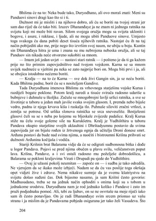 204
Bhišma će na to: Neka bude tako, Duryodhano, ali ovo moraš znati: Meni su
Panduovi sinovi dragi kao što si i ti.
Dužnost mi je misliti i na njihovo dobro, ali ću se boriti na tvojoj strani jer
sam dao riječ da će tako biti. Izuzev Dhananđaye ja ne znam ni jednoga ratnika na
svijetu koji mi može biti ravan. Silom svojega oružja mogu sa svijeta ukloniti i
bogove, i asure, i rakšase, i ljude, ali ne mogu ubiti Panduove sinove. Umjesto
toga svakoga ću dana pobiti deset tisuća njihovih ratnika. Nastojat ću ih na taj
način pobijediti ako me, prije nego što izvršim svoj naum, ne ubiju u boju. Kuntin
sin Dhananđaya hitra je uma i znana su mu nebrojena nebeska oružja, ali se taj
Panduov sin nikada neće otvoreno sukobiti sa mnom.
— Imam još jedan uvjet — nastavi stari ratnik — i pošteno je da ti ga kažem
prije no što primim zapovjedništvo nad tvojom vojskom. Karna se sa mnom
uvijek nadmeće u vještini pa neka se zato najprije bori on. Mogu biti prvi i ja, ali
se obojica istodobno nećemo boriti.
— Kralju — na to će Karna — sve dok živi Gangin sin, ja se neću boriti.
Kada Bhišma padne, borit ću se s nositeljem Gandive.
Tada Duryodhana imenova Bhišmu za vrhovnoga starješinu vojske Kurua i
razdijeli bogate poklone. Potom kralj naredi a tisuće svirača radosno udariše u
bubnjeve i duhnuše u školjke. Začuše se mnogobrojni lavlji urlici ratnika, a sve se
životinje u taboru u jedan mah javiše svaka svojim glasom. I, premda nebo bijaše
vedro, padnu iz njega krvava kiša i raskalja tlo. Puhnuše siloviti zračni vrtlozi, a
zemlja se potrese. Od urlika slonova ratnička se srca sneveseliše. Bestjelesni
glasovi čuli su se s neba po kojemu su bljeskale zvijezde padalice. Kralj Kurua
stiže na čelu svoje goleme sile na Kurukšetru. Kralj je Yudhišthira u taboru
Pandava okupio starješine svojih akšauhini i Dhrštadyumnu postavio da svima
zapovijeda jer on bijaše rođen iz žrtvenoga ognja da učitelju Droni donese smrt.
Arđunu postavi da bude nad svima njima, a naočiti i bistroumni Krišna prihvati se
dužnosti Arđunina kočijaša i vodiča.
Stariji Krišnin brat Balarama vidje da će se odigrati sudbonosna bitka i dođe
u logor Pandava. Pojavi se pred njima obučen u plavu svilu, veličanstven poput
lava. Krišna, Pandave, a i svi ostali radosno mu poželješe dobrodošlicu, a
Balarama se pokloni kraljevima Virati i Drupadi pa sjede do Yudhišthire.
— Ovaj je užasni pokolj neumitan — započe on — i sudba je tako odredila.
Ne vjerujem da se ikako može izbjeći. Nadam se da ću vas poslije toga okršaja
opet vidjeti žive i zdrave. Nema nikakve sumnje da je svemu kšatriystvu na
svijetu došao suđeni čas. Dok bijasmo nasamo, ja sam Krišni često govorio:
Madhusudano, treba se na jednak način ophoditi s onima koji su s tobom u
jednakome srodstvu. Duryodhana nam je rod jednako koliko i Pandave i zato im
pruži podjednaku pomoć. Ali, tebi za ljubav, on se ne osvrtaše na moje riječi iako
sam ih često ponavljao. On je radi Dhananđaye svim srcem prionuo uz vašu
stranu i ja mislim da je Pandavama pobjeda osigurana jer tako želi Vasudeva. Što
 