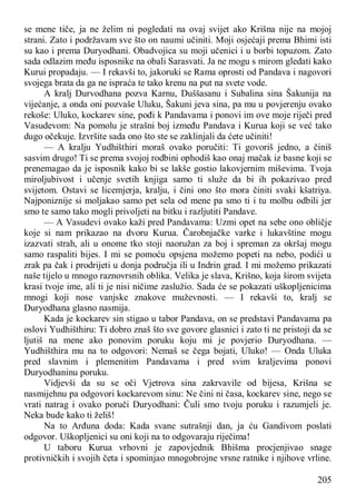 205
se mene tiče, ja ne želim ni pogledati na ovaj svijet ako Krišna nije na mojoj
strani. Zato i podržavam sve što on naumi učiniti. Moji osjećaji prema Bhimi isti
su kao i prema Duryodhani. Obadvojica su moji učenici i u borbi topuzom. Zato
sada odlazim među isposnike na obali Sarasvati. Ja ne mogu s mirom gledati kako
Kurui propadaju. — I rekavši to, jakoruki se Rama oprosti od Pandava i nagovori
svojega brata da ga ne ispraća te tako krenu na put na svete vode.
A kralj Durvodhana pozva Karnu, Duššasanu i Subalina sina Šakunija na
vijećanje, a onda oni pozvaše Uluku, Šakuni jeva sina, pa mu u povjerenju ovako
rekoše: Uluko, kockarev sine, pođi k Pandavama i ponovi im ove moje riječi pred
Vasudevom: Na pomolu je strašni boj između Pandava i Kurua koji se već tako
dugo očekuje. Izvršite sada ono što ste se zaklinjali da ćete učiniti!
— A kralju Yudhišthiri moraš ovako poručiti: Ti govoriš jedno, a činiš
sasvim drugo! Ti se prema svojoj rodbini ophodiš kao onaj mačak iz basne koji se
prenemagao da je isposnik kako bi se lakše gostio lakovjernim miševima. Tvoja
miroljubivost i učenje svetih knjiga samo ti služe da bi ih pokazivao pred
svijetom. Ostavi se licemjerja, kralju, i čini ono što mora činiti svaki kšatriya.
Najponiznije si moljakao samo pet sela od mene pa smo ti i tu molbu odbili jer
smo te samo tako mogli privoljeti na bitku i razljutiti Pandave.
— A Vasudevi ovako kaži pred Pandavama: Uzmi opet na sebe ono obličje
koje si nam prikazao na dvoru Kurua. Čarobnjačke varke i lukavštine mogu
izazvati strah, ali u onome tko stoji naoružan za boj i spreman za okršaj mogu
samo raspaliti bijes. I mi se pomoću opsjena možemo popeti na nebo, podići u
zrak pa čak i prodrijeti u donja područja ili u Indrin grad. I mi možemo prikazati
naše tijelo u mnogo raznovrsnih oblika. Velika je slava, Krišno, koja širom svijeta
krasi tvoje ime, ali ti je nisi ničime zaslužio. Sada će se pokazati uškopljenicima
mnogi koji nose vanjske znakove muževnosti. — I rekavši to, kralj se
Duryodhana glasno nasmija.
Kada je kockarev sin stigao u tabor Pandava, on se predstavi Pandavama pa
oslovi Yudhišthiru: Ti dobro znaš što sve govore glasnici i zato ti ne pristoji da se
ljutiš na mene ako ponovim poruku koju mi je povjerio Duryodhana. —
Yudhišthira mu na to odgovori: Nemaš se čega bojati, Uluko! — Onda Uluka
pred slavnim i plemenitim Pandavama i pred svim kraljevima ponovi
Duryodhaninu poruku.
Vidjevši da su se oči Vjetrova sina zakrvavile od bijesa, Krišna se
nasmijehnu pa odgovori kockarevom sinu: Ne čini ni časa, kockarev sine, nego se
vrati natrag i ovako poruči Duryodhani: Čuli smo tvoju poruku i razumjeli je.
Neka bude kako ti želiš!
Na to Arđuna doda: Kada svane sutrašnji dan, ja ću Gandivom poslati
odgovor. Uškopljenici su oni koji na to odgovaraju riječima!
U taboru Kurua vrhovni je zapovjednik Bhišma procjenjivao snage
protivničkih i svojih četa i spominjao mnogobrojne vrsne ratnike i njihove vrline.
 