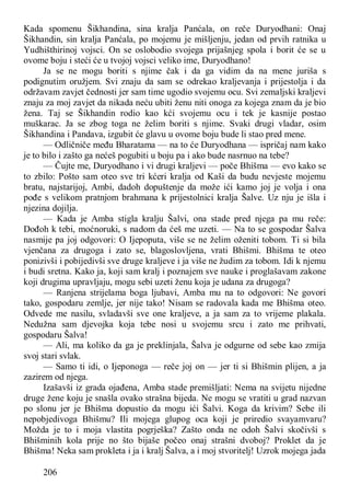 206
Kada spomenu Šikhandina, sina kralja Panćala, on reče Duryodhani: Onaj
Šikhandin, sin kralja Panćala, po mojemu je mišljenju, jedan od prvih ratnika u
Yudhišthirinoj vojsci. On se oslobodio svojega prijašnjeg spola i borit će se u
ovome boju i steći će u tvojoj vojsci veliko ime, Duryodhano!
Ja se ne mogu boriti s njime čak i da ga vidim da na mene juriša s
podignutim oružjem. Svi znaju da sam se odrekao kraljevanja i prijestolja i da
održavam zavjet čednosti jer sam time ugodio svojemu ocu. Svi zemaljski kraljevi
znaju za moj zavjet da nikada neću ubiti ženu niti onoga za kojega znam da je bio
žena. Taj se Šikhandin rodio kao kći svojemu ocu i tek je kasnije postao
muškarac. Ja se zbog toga ne želim boriti s njime. Svaki drugi vladar, osim
Šikhandina i Pandava, izgubit će glavu u ovome boju bude li stao pred mene.
— Odličniče među Bharatama — na to će Duryodhana — ispričaj nam kako
je to bilo i zašto ga nećeš pogubiti u boju pa i ako bude nasrnuo na tebe?
— Čujte me, Duryodhano i vi drugi kraljevi — poče Bhišma — evo kako se
to zbilo: Pošto sam oteo sve tri kćeri kralja od Kaši da budu nevjeste mojemu
bratu, najstarijoj, Ambi, dadoh dopuštenje da može ići kamo joj je volja i ona
pođe s velikom pratnjom brahmana k prijestolnici kralja Šalve. Uz nju je išla i
njezina dojilja.
— Kada je Amba stigla kralju Šalvi, ona stade pred njega pa mu reče:
Dođoh k tebi, moćnoruki, s nadom da ćeš me uzeti. — Na to se gospodar Šalva
nasmije pa joj odgovori: O Ijepoputa, više se ne želim oženiti tobom. Ti si bila
vjenčana za drugoga i zato se, blagoslovljena, vrati Bhišmi. Bhišma te oteo
ponizivši i pobijedivši sve druge kraljeve i ja više ne žudim za tobom. Idi k njemu
i budi sretna. Kako ja, koji sam kralj i poznajem sve nauke i proglašavam zakone
koji drugima upravljaju, mogu sebi uzeti ženu koja je udana za drugoga?
— Ranjena strijelama boga ljubavi, Amba mu na to odgovori: Ne govori
tako, gospodaru zemlje, jer nije tako! Nisam se radovala kada me Bhišma oteo.
Odvede me nasilu, svladavši sve one kraljeve, a ja sam za to vrijeme plakala.
Nedužna sam djevojka koja tebe nosi u svojemu srcu i zato me prihvati,
gospodaru Šalva!
— Ali, ma koliko da ga je preklinjala, Šalva je odgurne od sebe kao zmija
svoj stari svlak.
— Samo ti idi, o Ijeponoga — reče joj on — jer ti si Bhišmin plijen, a ja
zazirem od njega.
Izašavši iz grada ojađena, Amba stade premišljati: Nema na svijetu nijedne
druge žene koju je snašla ovako strašna bijeda. Ne mogu se vratiti u grad nazvan
po slonu jer je Bhišma dopustio da mogu ići Šalvi. Koga da krivim? Sebe ili
nepobjedivoga Bhišmu? Ili mojega glupog oca koji je priredio svayamvaru?
Možda je to i moja vlastita pogrješka? Zašto onda ne odoh Šalvi skočivši s
Bhišminih kola prije no što bijaše počeo onaj strašni dvoboj? Proklet da je
Bhišma! Neka sam prokleta i ja i kralj Šalva, a i moj stvoritelj! Uzrok mojega jada
 