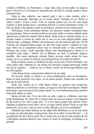 207
svakako je Bhišma, sin Šantanuov, i stoga neka moja osveta padne na njegovu
glavu! Osvetit ću se ili bojem ili isposništvom, ali koji bi se kralj usudio s njime
zametnuti boj?
Pošto je tako odlučila, ona napusti grad i ode u neko stanište vrlih i
plemenitih isposnika. Djevojka im se ovako obrati: Smilujte mi se! Želim se
odreći svijeta i živjeti u šumi. Činit ću najtežu pokoru jer ovo što sada trpim
svakako je plod grijeha koje u neznanju počinih u svojem prijašnjem životu. Vi
koji ste oprali svoje grijehe i nalik ste na bogove, poučite me što moram činiti.
Obavljajući svoje uobičajene obrede, vrli isposnici stadoše razmišljati kako
da joj pomognu. Dok su oni tako tražili za nju izlaz, dođe u tu šumu najbolji medu
isposnicima, kraljevski mudrac Hotravahana. Kada sazna za njezinu muku, on se
iscrpno raspita o svemu pa, pošto mu je ona sve po redu ispripovjedala, njega
obuzeše tuga i sažaljenje. Drhteći od uzrujanosti, on reče žalosnoj djevojci: Ne idi
svojemu ocu, blagoslovljena gospo! Ja sam otac tvoje matere i odagnat ću tvoju
tugu. Mora da je pregolema žalost koja te obuzela kada si tako omršavjela!
Poslušaj moj savjet i pođi isposniku Rami, sinu Đamadagnijevu. Rama će te
razriješiti tvoje muke i žalosti. On će Bhišmu, ne bude li poslušao njegovu
naredbu. Ako mene spomeneš silnome Rami, prvome među onima što nose
oružje, on će sve učiniti za tebe jer mi je prijatelj koji mi uvijek želi dobro!
Kada je Rama saznao za Ambinu nevolju, on joj reče: O kćeri Kašijska, reci
samo jednu riječ i Bhišma će, ma koliko bio dostojan tvojega poštovanja, dobiti
ono što je zaslužio. — Amba će na to: Ramo, rastavi od života toga Bhišmu ako
mi želiš ugoditi.
I tako Rama krenu s isposnicima odlučivši da me ubije.
On povede Ambu sa sobom i sa svima brahmanima stiže na Kurukšetru.
Kada su tamo postavili svoj logor, on mi posla poruku: Došao sam zatražiti od
tebe da mi nešto učiniš.
Kada sam saznao da je veliki Rama došao na granicu naše kraljevine,
radosno pođoh da se susretnem s njime, jer njegova moć bješe neizmjerna. Dođoh
pred njega s kravom koja je išla preda mnom i sa svim brahmanima koji, podobni
bogovima, iđahu uz mene.
Rama mi tada reče: Ti je nisi želio za sebe, a ipak si, o Bhišmo, oteo kćer
kralja Kašijskoga. Ne znam što si pritom imao na umu jer potom si joj dopustio
da ide kamo je oči vode i noge nose. Ti si ovu slavnu gospu lišio njezine vrline.
Uprljana je dodirom tvojih ruku i tko će se sada oženiti njome? Šalva je nije htio
primiti jer si je ti oteo i zato je uzmi za sebe, Bharato, jer ja ti to naređujem!
Gledajući ga onako žalosna, ja mu odgovorih: Brahmane, ja ni na koji način
ne mogu ovu djevojku dati svojemu bratu. Ona mi je rekla: Ja sam Šalvina! — i ja
joj dopustih da ode u Šalvin grad. Što se mene tiče, ja sam se tvrdo zarekao da me
u obavljanju dužnosti kšatriye neće omesti ni strah, ni sažaljenje, ni pohlepa, a ni
požuda!
 