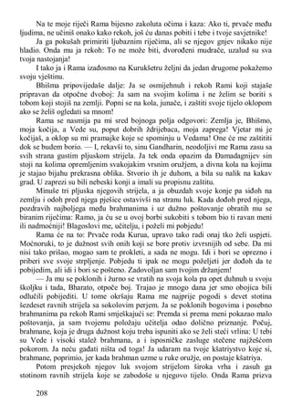 208
Na te moje riječi Rama bijesno zakoluta očima i kaza: Ako ti, prvače među
ljudima, ne učiniš onako kako rekoh, još ću danas pobiti i tebe i tvoje savjetnike!
Ja ga pokušah primiriti ljubaznim riječima, ali se njegov gnjev nikako nije
hladio. Onda mu ja rekoh: To ne može biti, dvorođeni mudrače, uzalud su sva
tvoja nastojanja!
I tako ja i Rama izađosmo na Kurukšetru željni da jedan drugome pokažemo
svoju vještinu.
Bhišma pripovijedaše dalje: Ja se osmijehnuh i rekoh Rami koji stajaše
pripravan da otpočne dvoboj: Ja sam na svojim kolima i ne želim se boriti s
tobom koji stojiš na zemlji. Popni se na kola, junače, i zaštiti svoje tijelo oklopom
ako se želiš ogledati sa mnom!
Rama se nasmija pa mi sred bojnoga polja odgovori: Zemlja je, Bhišmo,
moja kočija, a Vede su, poput dobrih ždrijebaca, moja zaprega! Vjetar mi je
kočijaš, a oklop su mi pramajke koje se spominju u Vedama! One će me zaštititi
dok se budem borio. — I, rekavši to, sinu Gandharin, neodoljivi me Rama zasu sa
svih strana gustim pljuskom strijela. Ja tek onda opazim da Đamadagnijev sin
stoji na kolima opremljenim svakojakim vrsnim oružjem, a divna kola na kojima
je stajao bijahu prekrasna oblika. Stvorio ih je duhom, a bila su nalik na kakav
grad. U zaprezi su bili nebeski konji a imali su propisnu zaštitu.
Minuše tri pljuska njegovih strijela, a ja obuzdah svoje konje pa siđoh na
zemlju i odoh pred njega pješice ostavivši na stranu luk. Kada dođoh pred njega,
pozdravih najboljega među brahmanima i uz dužno poštovanje obratih mu se
biranim riječima: Ramo, ja ću se u ovoj borbi sukobiti s tobom bio ti ravan meni
ili nadmoćniji! Blagoslovi me, učitelju, i poželi mi pobjedu!
Rama će na to: Prvače roda Kurua, upravo tako radi onaj tko želi uspjeti.
Moćnoruki, to je dužnost svih onih koji se bore protiv izvrsnijih od sebe. Da mi
nisi tako prišao, mogao sam te prokleti, a sada ne mogu. Idi i bori se oprezno i
priberi sve svoje strpljenje. Pobjedu ti ipak ne mogu poželjeti jer dođoh da te
pobijedim, ali idi i bori se pošteno. Zadovoljan sam tvojim držanjem!
— Ja mu se poklonih i žurno se vratih na svoja kola pa opet duhnuh u svoju
školjku i tada, Bharato, otpoče boj. Trajao je mnogo dana jer smo obojica bili
odlučili pobijediti. U tome okršaju Rama me najprije pogodi s devet stotina
šezdeset ravnih strijela sa sokolovim perjem. Ja se poklonih bogovima i posebno
brahmanima pa rekoh Rami smješkajući se: Premda si prema meni pokazao malo
poštovanja, ja sam tvojemu položaju učitelja odao dolično priznanje. Počuj,
brahmane, koja je druga dužnost koju treba ispuniti ako se želi steći vrlina: U tebi
su Vede i visoki stalež brahmana, a i isposničke zasluge stečene najžešćom
pokorom. Ja neću gađati ništa od toga! Ja udaram na tvoje kšatriystvo koje si,
brahmane, poprimio, jer kada brahman uzme u ruke oružje, on postaje kšatriya.
Potom presjekoh njegov luk svojom strijelom široka vrha i zasuh ga
stotinom ravnih strijela koje se zabodoše u njegovo tijelo. Onda Rama prizva
 