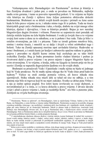 20
Vaišampayana reče: Đamadagnijev sin Parašurama35
za-tirao je kšatrije s
lica Zemljina dvadeset i jedan put, a onda se povukao na Mahendru, najbolju
među svim gorama, i tamo se posvetio isposničkoj pokori. U to vrijeme ne bijaše
više kšatriya na Zemlji i njihove žene željne potomstva običavahu dolaziti
brahmanima. Brahmani su se držali svojih krutih zavjeta i primali su žene samo
kada bi bilo pravo vrijeme za to, i nikako mimo toga ili iz pohote. Tada na tisuće
kšatriyskih gospi zače s brahmanima i tako, o kralju, dođoše na svijet mnoge silne
kšatriye, dječaci i djevojčice, i loza se kšatriya produži. Bujao je nov naraštaj
blagoslovljen dugim životom i vrlinom. Ponovno se uspostavio stari poredak od
četiriju staleža kojima na čelu bijahu brahmani. I svaki je čovjek išao u to vrijeme
svojoj ženi samo u dane za to određene, a ne iz pohote i bez reda. Tako je bilo i s
ostalim stvorenjima, pa čak i s pticama. Tako se izrodi golemo mnoštvo bića,
stotine i stotine tisuća, i množili su se dalje i živjeli u vrlini oslobođeni tuge i
bolesti. Tako na Zemlji opasanoj morima opet zavladaše kšatriye. Radovahu se
tome i brahmani, a i ostale kaste jer kraljevi zaboraviše opačine rođene iz grijeha i
gnjeva i pravedno su dijelili kazne onima koji zaslužuju pa su tako štitili
svekoliku Zemlju. Bog je Indra promatrao čestite vladare kšatriye i puštao je
životvorni dažd u pravo vrijeme i na pravo mjesto i njegov blagoslov bješe na
svim stvorenjima. U to vrijeme, o kralju, nitko ne lijegaše sa ženom prije no što je
sazrio i Zemlja se napunila dugovječnim ljudima sve do svojih obala.
Brahmani su proučavali Vede i Upanišade i među njima ne bješe ni jednoga
koji bi Vede prodavao. Ne bi među njima nikoga tko bi Vede čitao pred kakvim
šudrom.36
Vaišye su orali zemlju pomoću volova, ali krave nikada nisu
ujarmljivali. Stoku nikada nisu muzli dok se telad od sise ne odbije, a u tim
danima nije bilo ni trgovca koji bi na mjeri zakidao. Svatko se držao puta Vrline i
u nju je stalno upirao pogled. Sve četiri kaste izvršavale su svoje dužnosti, a
novorođenčad je i u žena, a i u krava dolazila u pravo vrijeme. I drveće davaše
cvijet i plod u pravo vrijeme i, kada je razdoblje Krita37
era bilo u punome jeku,
Zemljom su vrvjela bezbrojna stvorenja.
35
Parašurama, "Rama sa sjekirom", sin Đamadagnijev, šesto je utjelovljenje Višinua. Sedmo je bio slavni
Rama, sin Dašarathin, a osmo Krišna u vrijeme radnje Mahabharate. Parašurama se pojavio na početku drugoga
svjetskog razdoblja, tretayuge, i po neobičnoj i značajnoj priči, kao brahman, ali i nepobjediv ratnik, dvadeset i
jedan put zatro kšatriye jer su zlostavljali brahmane. Sukob je planuo kada je Kartavirya, tisućoruki kralj
Haihaya oteo Đamadagniju žrtveno tele. Za to ga je Parašurama ubio, a Kartaviryini sinovi osvetili ubivši
Đamadagnija. Nato se Parašurama zakleo da će istrijebiti kšatriye, što je i izveo. Potom se povukao na Mahandru
(to su kasnije približno Istočni Ghati), a zemlju prepustio Kašyapi.
36
U staroindijskome idealnom obrascu društva i četiriju staleža (varna) brahmani bi trebali biti svećenici i
čuvari svetih znanja, kšatriye ratnici i vladari, vaišye ratari, stočari, obrtnici, radnici i trgovci, a šudre sluge.
Kako su šudre možda stvarali iz pokorenih ili porobljenih urođeničkih zajednica, ili od otpadnika iz drugih
staleža, oni nisu smjeli imati udjela u nasljednim svetim obredima ili znanju Veda. Stoga se Vede pred šudrom
nisu smjele ni kazivati.
37
Krita je prvo sretno razdoblje u svjetskome ciklusu, treta drugo manje savršeno, dvapara još nesavršenije, a
četvrto — u kojemu i mi živimo, a koje je počelo nakon Krišnine smrti 3102. godine pr. n. e. — najnesretnije,
zove se kali. Te četiri yuge dobile su imena po zgodicima na kocki: kada su djeljivi s četiri, kada preostanu tri
 