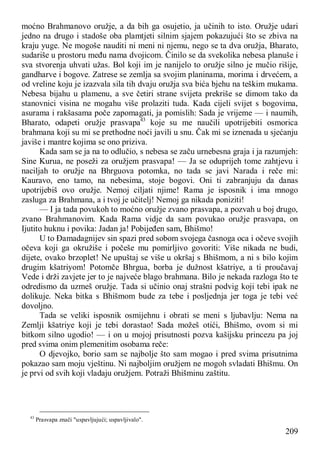 209
moćno Brahmanovo oružje, a da bih ga osujetio, ja učinih to isto. Oružje udari
jedno na drugo i stadoše oba plamtjeti silnim sjajem pokazujući što se zbiva na
kraju yuge. Ne mogoše nauditi ni meni ni njemu, nego se ta dva oružja, Bharato,
sudariše u prostoru među nama dvojicom. Činilo se da svekolika nebesa planuše i
sva stvorenja uhvati užas. Bol koji im je nanijelo to oružje silno je mučio rišije,
gandharve i bogove. Zatrese se zemlja sa svojim planinama, morima i drvećem, a
od vreline koju je izazvala sila tih dvaju oružja sva bića bjehu na teškim mukama.
Nebesa bijahu u plamenu, a sve četiri strane svijeta prekriše se dimom tako da
stanovnici visina ne mogahu više prolaziti tuda. Kada cijeli svijet s bogovima,
asurama i rakšasama poče zapomagati, ja pomislih: Sada je vrijeme — i naumih,
Bharato, odapeti oružje prasvapa43
koje su me naučili upotrijebiti osmorica
brahmana koji su mi se prethodne noći javili u snu. Čak mi se iznenada u sjećanju
javiše i mantre kojima se ono priziva.
Kada sam se ja na to odlučio, s nebesa se začu urnebesna graja i ja razumjeh:
Sine Kurua, ne poseži za oružjem prasvapa! — Ja se oduprijeh tome zahtjevu i
naciljah to oružje na Bhrguova potomka, no tada se javi Narada i reče mi:
Kauravo, eno tamo, na nebesima, stoje bogovi. Oni ti zabranjuju da danas
upotrijebiš ovo oružje. Nemoj ciljati njime! Rama je isposnik i ima mnogo
zasluga za Brahmana, a i tvoj je učitelj! Nemoj ga nikada poniziti!
— I ja tada povukoh to moćno oružje zvano prasvapa, a pozvah u boj drugo,
zvano Brahmanovim. Kada Rama vidje da sam povukao oružje prasvapa, on
Ijutito huknu i povika: Jadan ja! Pobijeđen sam, Bhišmo!
U to Đamadagnijev sin spazi pred sobom svojega časnoga oca i očeve svojih
očeva koji ga okružiše i počeše mu pomirljivo govoriti: Više nikada ne budi,
dijete, ovako brzoplet! Ne upuštaj se više u okršaj s Bhišmom, a ni s bilo kojim
drugim kšatriyom! Potomče Bhrgua, borba je dužnost kšatriye, a ti proučavaj
Vede i drži zavjete jer to je najveće blago brahmana. Bilo je nekada razloga što te
odredismo da uzmeš oružje. Tada si učinio onaj strašni podvig koji tebi ipak ne
dolikuje. Neka bitka s Bhišmom bude za tebe i posljednja jer toga je tebi već
dovoljno.
Tada se veliki isposnik osmijehnu i obrati se meni s ljubavlju: Nema na
Zemlji kšatriye koji je tebi dorastao! Sada možeš otići, Bhišmo, ovom si mi
bitkom silno ugodio! — i on u mojoj prisutnosti pozva kašijsku princezu pa joj
pred svima onim plemenitim osobama reče:
O djevojko, borio sam se najbolje što sam mogao i pred svima prisutnima
pokazao sam moju vještinu. Ni najboljim oružjem ne mogoh svladati Bhišmu. On
je prvi od svih koji vladaju oružjem. Potraži Bhišminu zaštitu.
43
Prasvapa znači "uspavljujući; uspavljivalo".
 