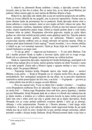 210
I, rekavši to, plemeniti Rama uzdahnu i ušutje, a djevojka uzvrati: Sveti
čovječe, tako je kao što si rekao. Što se mene tiče, ja ne idem pred Bhišmu još
jednom. Idem onamo gdje ću naći načina da Bhišmu ubijem u boju.
Rekavši to, djevojka ode odatle dok su joj oči nemirno poigravale od srdžbe.
Pošto je čvrsto odlučila da me pogubi, ona se posveti isposništvu. Poslao sam za
njom okretne ljude da promatraju što će poduzeti. Kada djevojka doista stiže u
šumu odlučna u svojoj namjeri, meni se srce steglo od boli i obuze me sjeta. Bez
hrane, izmučena i osušena, zapuštena i prljava, živjela je ona šest mjeseci samo od
zraka, stojeći nepokretno poput stupa. Zatim je stajala godinu dana u vodi rijeke
Yamune ništa ne jedući. Raspinjana silovitim gnjevom, stajala je cijele iduće
godine na vrhovima nožnih prstiju jedući samo gdjekoji opali list. Njezina pokora
izazva poslije dvanaest godina vrućinu na nebesima. Nikakvi savjeti ni
uvjeravanja njezine rodbine nisu je mogli odvratiti od njezina nauma. Onda se
pokaza pred njom božanski Umin suprug,44
noseći trozubac, i to u vlastitu obličju
a vidjeli su ga i svi tamošnji isposnici. Upita je: Koju želju da ti ispunim? A ona
zamoli božanstvo za moju smrt.
— Ti ćeš ga ubiti! — odgovori joj božanstvo — Ti ćeš ubiti Bhišmu. Čak
ćeš i muško postati! Kada se nađeš u novome tijelu, sjetit ćeš se svega ovoga.
Rodit ćeš se u plemenu Drupade i postat ćeš borac na velikim kolima.
Onda ta, neporočna djevojka, najstarija kći kralja Kašijskoga, naočigled svih
velikih rišija nakupi drva iz šume, načini golemu lomaču na obali Yamune i sama
je za sebe potpali. Zatim uđe u blistavi oganj s ognjem mržnje u srcu i izreče,
kralju, riječi: Na propast Bhišmi!
— Najstarija kraljica kralja Drupade isprva nije imala djece — nastavi
Bhišma svoju priču. — Kralj je Drupada sve to vrijeme molio Šivu da ga obdari
nasljednikom. Sav zaokupljen namjerom da me ubije, on se posvetio najžešćem
isposništvu stalno ponavljajući da želi sina, a ne kćer. — O gospode — govorio je
— želim dobiti sina da bih se mogao osvetiti Bhišmi.
— Šiva mu najzad reče: Tvoje će dijete biti i muško i žensko! — I usprkos
svim Drupadinim molbama Šiva ne odustade: Tako je odlučila sudbina i drukčije
ne može biti! — Nakon toga Drupadina žena rodi kćer, pravu ljepoticu, i dadoše
joj ime Šikhandini. Kralj Drupada dade da se obave svi obredi oko rođenja kao da
je dijete muško, a kraljica je s velikim oprezom čuvala tu tajnu stalno govoreći
kako ima sina i nitko osim nje nije u gradu znao da je dijete djevojčica. Kralj
Drupada svu je svoju pažnju poklonio svojemu djetetu i učio ga je pisanju,
slikanju i svim umjetnostima. Postalo je i Dronin pitomac i kod njega učilo
streljaštvo. A kada joj je kći odrasla, kraljica stade nagovarati kralja da joj nađe
mladu kao da je traži za sina i kraljevski se par, poslije mnogo ustezanja, odluči
prirediti svadbu s kćerju kralja Dašarne. Kralj Hiranyavarman dade svoju kćer u
44
Umin suprug je Šiva.
 