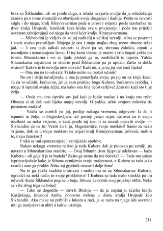 211
brak sa Šikhandini, ali ne prođe dugo, a mlada nevjesta uvidje da je mladoženja
žensko pa o tome sramežljivo obavijesti svoje drugarice i dadilje. Pošto su novosti
stigle i do njega, kralj Hirayvavarman pade u jarost i smjesta posla izaslanika na
dvor kralja Drupade. Izaslanik kaza kralju sve u povjerenju i poče mu prijetiti
osvetom zahtijevajući od njega da vrati kćer kralju Hiranyavarmanu.
— Šikhandini je vidjela da su joj roditelji u velikoj nevolji, silno se posrami
i stade ovako premišljati: Mojega je oca i moju majku zbog mene obuzeo teški
jad. — I ona tada odluči oduzeti si život pa se, shrvana žalošću, otputi u
usamljenu i nenastanjenu šumu. U toj šumi vladao je moćni i vrlo bogati yakša po
imenu Sthunakarna i svi su ljudi, plašeći ga se, zaobilazili to mjesto. Yakša
Sthunakarna najednom se stvorio pred Šikhandini pa je upitao: Zašto si došla
ovamo? Kakva te to nevolja amo dovela? Kaži mi, a ja ću joj već naći lijeka!
— Ona mu na to odvrati: Ti tako nešto ne možeš učiniti!
No on i dalje navaljivaše, a ona je ponavljala svoje, pa joj on na kraju kaza:
Ja ću to učiniti, kraljevno, jer ja sam pratilac boga Kubere, božanstva izobilja, i
mogu ti ispuniti svaku želju, ma kako ona bila neostvarljiva! Zato mi kaži što ti je
želja.
— Onda mu ona ispriča sav jad koji je bješe snašao i na kraju mu reče:
Obećao si da ćeš naći lijeka mojoj nevolji. O yakšo, učini svojom milošću da
postanem muško!
— Yakša se zamisli pa joj, poslije nekoga vremena, odgovori: Ja ću ti
ispuniti tu želju, o blagoslovljena, ali postoji jedan uvjet: darovat ću ti svoju
muškost za neko vrijeme, a kada prođe taj rok, ti se moraš pojaviti ovdje. —
Šikhandini će na to: Vratit ću ti ja, blagodarniče, tvoju muškost! Samo za neko
vrijeme, dok se u moju muškost ne uvjeri kralj Hiranyavarman, prihvati, molim
te, moju ženskost!
I tako se oni sporazumješe i zamijeniše spolove.
Nakon nekoga vremena naišao je tuda Kubera dok je putovao po zemlji, pa
navrati u Sthunakarnino stanište. — Ovaj Sthunin dvor lijepo je održavan — kaza
Kubera—ali gdje li je ta budala? Zašto ga nema da me dočeka? — Tada mu yakše
ispripovijedaše kako je Sthuna zamijenio svoju muževnost, a Kubera se tada jako
rasrdi i zato ga prokle: Neka taj grješnik ostane i dalje žena!
Na to ga yakše stadoše umirivati i moliti mu se za Sthunakarnu: Kubero,
ograniči na neki način to svoje prokletstvo! I Kubera se tada malo smekša pa im
odvrati: Kada Šikhandin pogine u boju, Sthuna će dobiti svoj prijašnji oblik. Neka
se više zbog toga ne brine!
— Tako se dogodilo — završi Bhišma — da je najstarija kćerka kralja
Kašijskoga, imenom Amba, ponovno rođena u domu kralja Drupade kao
Šikhandin. Ako mi se on približi s lukom u ruci, ja se neću na njega niti osvrnuti
niti ga namjeravam ubiti u kakvu okršaju.
 
