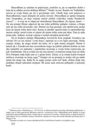 212
Duryodhana je saslušao tu pripovijest, zamislio se, pa se napokon složio s
time da ta odluka sasvim dolikuje Bhišmi.45
Prođe i ta noć. Kuntin sin Yudhišthira
sazvao je svoju braću pa im u povjerenju reče: Uhode koje sam postavio u
Duryodhaninoj vojsci doniješe mi jutros novosti. Duryodhana je upitao Gangina
sina: Gospodaru, za koje vrijeme možeš uništiti svekoliku vojsku Panduovih
sinova? — A ovaj na to odgovori zloćudnome Duryodhani: Za mjesec dana! —
Na isto pitanje Drona odgovori da mu treba približno jednako vrijeme, a Kripa
reče da mu treba dvostruko više. Dronin sin koji poznaje vrlo djelotvorna oružja
kaza da njemu treba deset noći. Karna je također upućen kako se upotrebljavaju
moćna oružja i pred svima se izjasni da njemu treba samo pet dana. Zato ja sada
pitam tebe, Arđuno: za koje vrijeme ti možeš istrijebiti protivnike?
Na to kraljevo pitanje Dhananđaya kovrčavih kosa pogleda Vasudevu pa
odvrati: Svi su oni moćni i vrsni borci i upućeni su u sve tajne ratovanja. Nema
sumnje, kralju, da mogu učiniti što kažu, ali ti ipak nemoj strijepiti. Doista ti
kažem da s Vasudevom kao saveznikom mogu na jednim jedinim kolima za tren
oka istrijebiti sva pokretna i nepokretna stvorenja u svima trima svjetovima, pa
čak i besmrtnike. Još je uvijek uza me ono užasno i svemoćno oružje koje mi dade
Šiva Pašupati onda kada sam se s njime borio. Zaista, to je oružje kojim Gospod
uništava stvorenja na kraju yuge.46
Gangin sin ne poznaje to oružje niti ga među
njima tko drugi zna. Kako bi za njega saznao sutin sin? Ipak, obične ljude nije
podobno obijati nebeskim oružjem. Mi ćemo naše zlotvore pobijediti u poštenoj
borbi.
45
Bhišmina priča o Šikhandinu (u. 170-193) čini se dobrim primjerom umetanja naknadnoga objašnjenja" u
radnju, koje tu treba opravdavati Bhišminu ranjivost i savladivost u bici. Objasnidbena priča odlikuje se stoga
maštovitim opisima Bhišmine borbe s kraljevima na svayamvari ili, kasnije, s Parašuramom, te bajnom pričom o
yakši Sthuni. Sve je to donekle izdvaja iz konteksta i upućuje na to da je ona možda naknadno proširenje priče iz
adhyaye I, 96.
46
Zanimljivo je kako se u ovome odlomku kult Šive i kult Krišne Vasudeve već prepliću u epu.
 