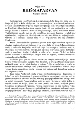 213
Knjiga šesta
BHIŠMAPARVAN
Knjiga o Bhišmi
Vaišampayana reče: Činilo se da je zemlja opustjela, da na njoj nema više ni
konja, ni ljudi, ni kola, ni slonova i da su samo djeca i starci ostali po kućama.
Sva sila s cijele Đambudvipe1
na koju Sunce prosipa svoje zrake bješe se sabrala
na Kurukšetri. Okupljeni na tome mjestu, ljudi svih boja pritisnuli su na zemlju
mnogo vodana u dužinu i širinu zauzimajući okruge, rijeke, brda šume. Prema
Yudhišthirinoj naredbi svi su bili opskrbljeni izvrsnom hranom i svakakvim
ugodnostima, a njihove su životinje također bile opskrbljene na najbolji način.
Odredio je i različite lozinke kako bi se prepoznavali oni koji pripadaju
Pandavama.
Srčani Dhrtaraštrin sin kojemu nad glavom bješe bijeli suncobran ugledao je
okružen tisućom slonova i stotinom svoje braće kako se vijori Arđunin stijeg pa
stade sa svim tim kraljevima uređivati svoje čete nasuprot Panduovu sinu. A
Panćale se radovahu skorome boju pa, čim ugledaše ovu vojsku, veselo duhnuše u
svoje gromoglasne školjke i udariše u milozvučne cimbale. Sjedeći na istim
kolima Vasudeva i Dhananđaya, obojica nalik na tigrove, radosno duhnuše u
svoje nebesničke školjke.
Podiže se gusta prašina tako da se ništa ne mogaše razaznati jer je i samo
Sunce, prekriveno njome, izgledalo kao da zalazi. Iz crnoga oblaka udari pljusak
od krvi i mesa i sve to bijaše krajnje neobično. Podiže se oluja koja je nosila sa
sobom mnoštvo sitna kamenja a ono je ranjavalo na stotine i tisuće ratnika. Dvije
vojske, kralju, opremljene, vesele i orne za boj, stajahu sred Kurukšetre nalik na
dva uzgibana oceana.
Tada Kurui, Pandave i Somake utvrdiše među sobom pravila i dogovoriše se
kako će se boriti. Prema tome dogovoru smjeli su se sukobljavati samo oni koji su
jednaki i morali su se boriti pošteno. Oni koji poslije poštene borbe odstupe nisu
se smjeli proganjati. Napad riječima smio se samo riječima uzvratiti, kočija je
smjela udariti na kočiju, jahač na slonu protiv sebi ravna, konjanik protiv
konjanika, a pješak protiv pješaka. Nisu se smjeli ubijati oni koji zalutaju. Jedan
ratnik mogao je napasti drugoga tek pošto bi ocijenio sposobnost, voljnost i snagu
svojega protivnika i pošto bi ga prije toga upozorio. Nespreman protivnik nije se
1
Đambudvipa "Narov otok" u epsko-puranskoj kozmografiji središnje je od sedmorih kopna na Zemlji,
koncentrično okruženo drugim šestoroma (Plakša-, Šalmali-, Kuša-, Kraunća-, Šaka- i Puškaradvipa). Na jugu
Đambudvipe nalazi se Bharatavarša, Indija. Na krajnjem sjeveru blažena zemlja Uttarakurua. Na istoku
Bhadrašva, na zapadu Katumala, a u središtu Ilavrta s planinom Meru u sredini i golemim stablom đambua na
vrhu. Između krajnjih i središnjega područja spominju se još četiri područja. Slične predodžbe gajili su i
buddhisti i đinisti.
 